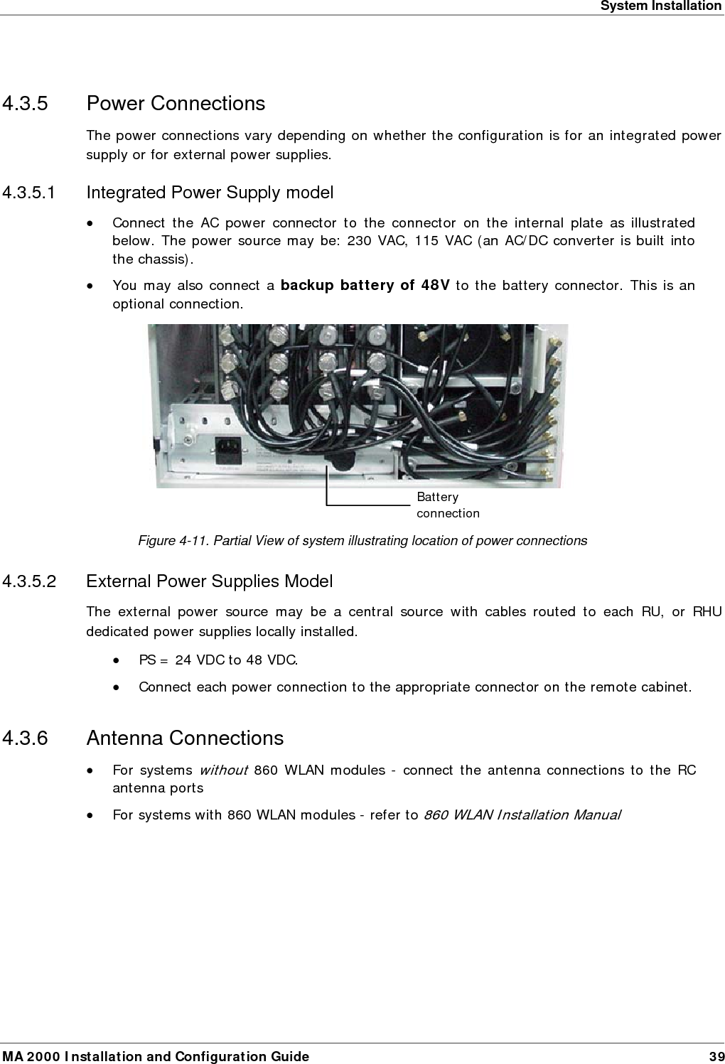 System Installation MA 2000 Installation and Configuration Guide  39  4.3.5 Power Connections The power connections vary depending on whether the configuration is for an integrated power supply or for external power supplies.  4.3.5.1 Integrated Power Supply model &bull; Connect the AC power connector to the connector on the internal plate as illustrated below. The power source may be: 230 VAC, 115 VAC (an AC/DC converter is built into the chassis). &bull; You may also connect a backup battery of 48V to the battery connector. This is an optional connection.   Figure  4-11. Partial View of system illustrating location of power connections 4.3.5.2  External Power Supplies Model The external power source may be a central source with cables routed to each RU, or RHU dedicated power supplies locally installed.  &bull; PS = 24 VDC to 48 VDC.  &bull; Connect each power connection to the appropriate connector on the remote cabinet.  4.3.6 Antenna Connections &bull; For systems without 860 WLAN modules - connect the antenna connections to the RC antenna ports &bull; For systems with 860 WLAN modules - refer to 860 WLAN Installation Manual Battery connection (l)