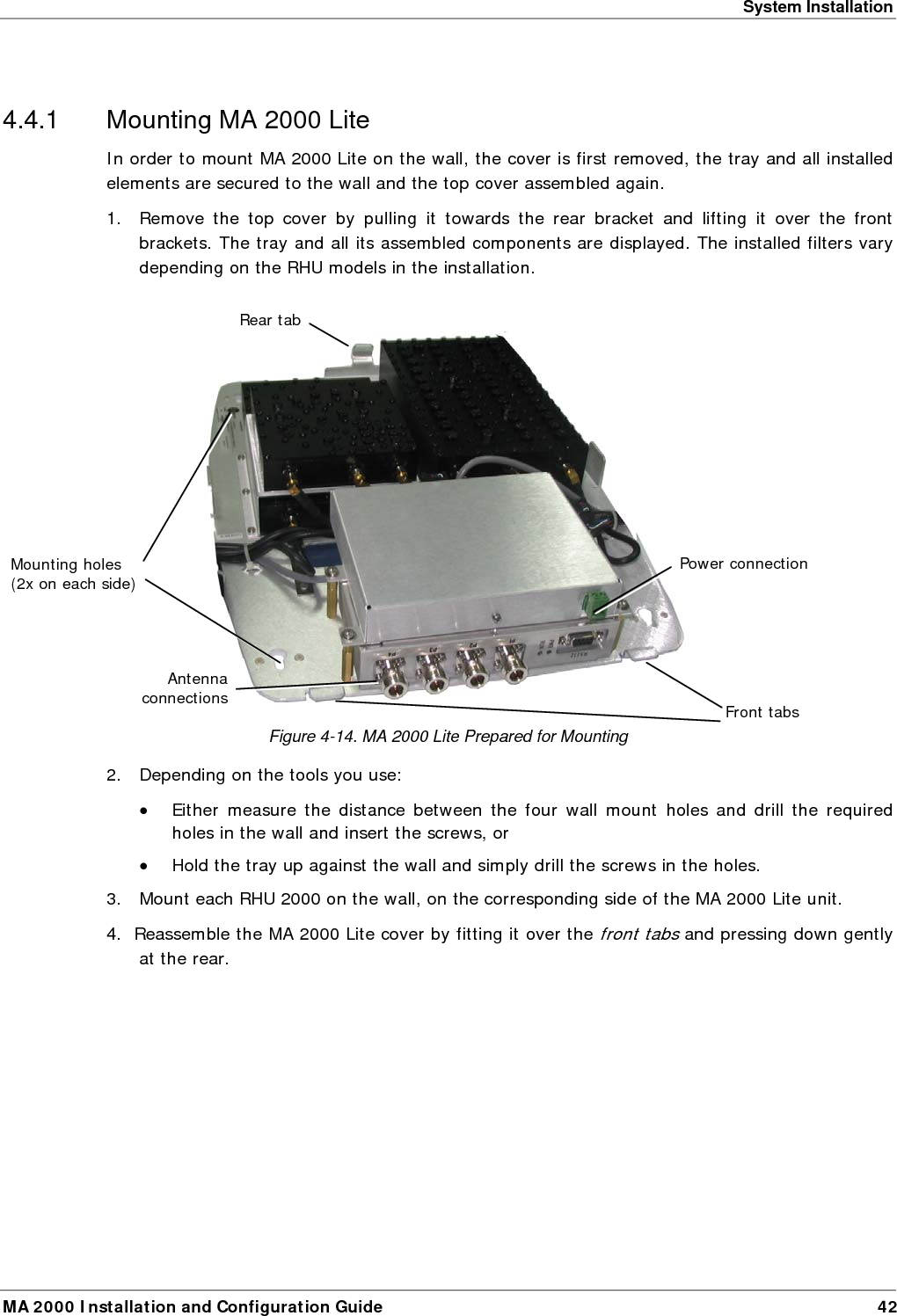 System Installation MA 2000 Installation and Configuration Guide  42  4.4.1  Mounting MA 2000 Lite In order to mount MA 2000 Lite on the wall, the cover is first removed, the tray and all installed elements are secured to the wall and the top cover assembled again. 1.  Remove the top cover by pulling it towards the rear bracket and lifting it over the front brackets. The tray and all its assembled components are displayed. The installed filters vary depending on the RHU models in the installation.   Figure  4-14. MA 2000 Lite Prepared for Mounting 2.  Depending on the tools you use: &bull; Either measure the distance between the four wall mount holes and drill the required holes in the wall and insert the screws, or  &bull; Hold the tray up against the wall and simply drill the screws in the holes. 3.  Mount each RHU 2000 on the wall, on the corresponding side of the MA 2000 Lite unit.  4.  Reassemble the MA 2000 Lite cover by fitting it over the front tabs and pressing down gently at the rear. Power connectionRear tab Mounting holes (2x on each side) Front tabsAntenna connections 