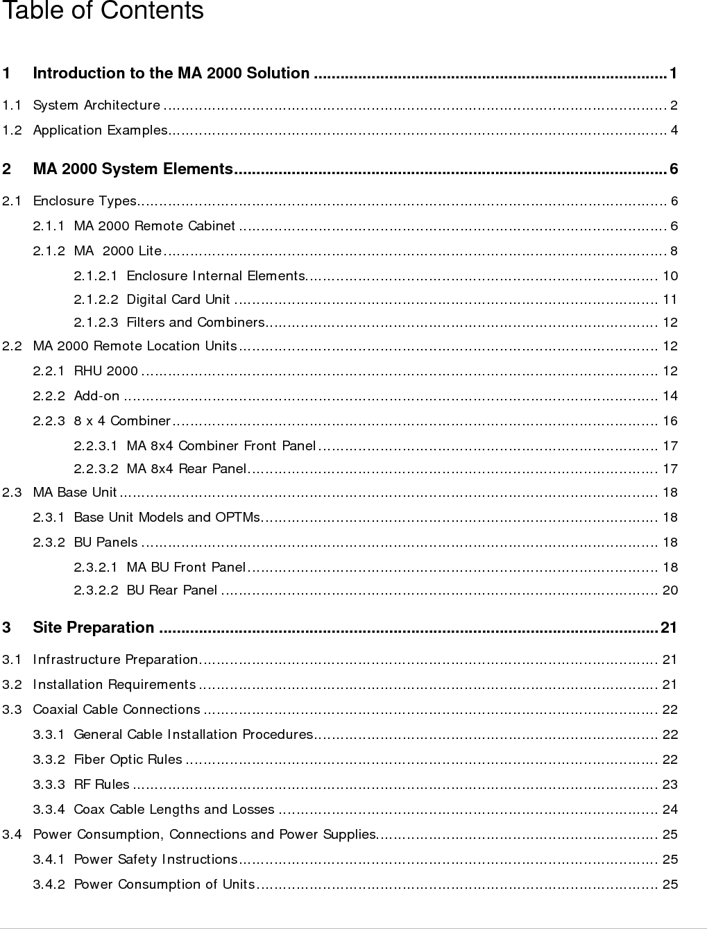  MA 2000 Installation and Configuration Guide    IX 3.4.3 Circuit Breakers ............................................................................................................. 26 3.4.4 Types of Power Supplies ................................................................................................. 26 3.5 Installation Conventions .......................................................................................................... 26 4 System Installation ............................................................................................................ 28 4.1 Pre-installation Instructions ...................................................................................................... 28 4.1.1 Unpacking and Inspection .............................................................................................. 28 4.2 Communication Room Installation ............................................................................................ 29 4.2.1 Rack Installation General Instructions .............................................................................. 29 4.2.2 Rack Installation Safety Instructions ................................................................................  30 4.2.3 BU Connections ............................................................................................................. 30 4.3 Remote Cabinet Installation ..................................................................................................... 32 4.3.1 RC 2000 Wall Mount Installation ..................................................................................... 32 4.3.2 RC Grounding - Integrated PS Wall Mount Model .............................................................. 35 4.3.3 RC 2000 Rack Mount Installation ..................................................................................... 36 4.3.4 Fiber Optic Connections .................................................................................................. 38 4.3.5 Power Connections ........................................................................................................ 39 4.3.5.1 Integrated Power Supply model .......................................................................... 39 4.3.5.2 External Power Supplies Model ............................................................................ 39 4.3.6 Antenna Connections ..................................................................................................... 39 4.4 MA 2000 Lite Installation and Connections ................................................................................ 40 4.4.1 Mounting MA 2000 Lite................................................................................................... 42 4.4.2 MA 2000 Lite Connections .............................................................................................. 43 5 Upgrading and Configuration Examples ......................................................................... 44 5.1 Common USA Configurations ................................................................................................... 45 5.1.1 iDEN/SMR with PCS Add-on ............................................................................................ 45 5.1.2 Cell/PCS ........................................................................................................................ 46 5.2 Public Safety 700/800 .............................................................................................................. 47 5.2.1 Public Safety 700/800 Configuration ................................................................................ 47 5.3 Typical International Configurations .......................................................................................... 47 5.3.1 Typical Configuration: Cell/DCS+ UMTS ........................................................................... 48 5.3.2 Typical Configuration: EGSM/DCS + UMTS Configuration .................................................. 48 5.3.3 iDEN ............................................................................................................................. 48 5.4 2000 Lite Cell/DCS and GSM/DCS Config for Telstra ................................................................... 50 Appendices System Specifications ........................................................................................ 51 Appendix A: RF Parameters ............................................................................................................ 51 