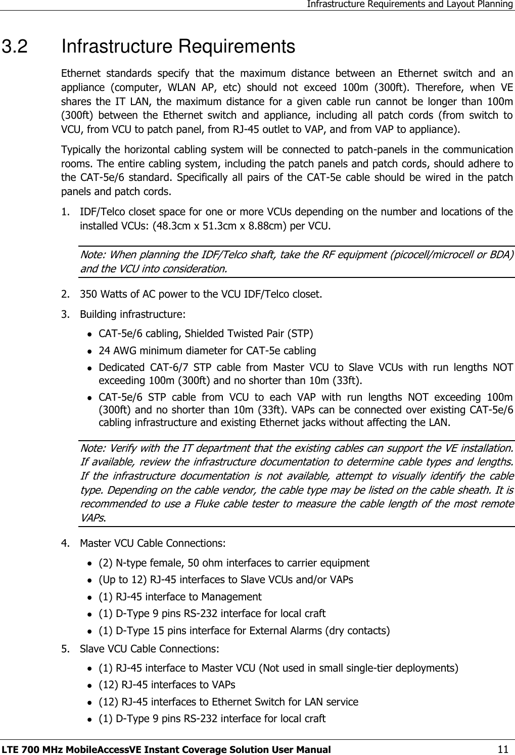 Infrastructure Requirements and Layout Planning LTE 700 MHz MobileAccessVE Instant Coverage Solution User Manual  11 3.2  Infrastructure Requirements Ethernet  standards  specify  that  the  maximum  distance  between  an  Ethernet  switch  and  an appliance  (computer,  WLAN  AP,  etc)  should  not  exceed  100m  (300ft).  Therefore,  when  VE shares  the  IT  LAN,  the  maximum  distance  for  a  given  cable  run  cannot  be  longer  than  100m (300ft)  between  the  Ethernet  switch  and  appliance,  including  all  patch  cords  (from  switch  to VCU, from VCU to patch panel, from RJ-45 outlet to VAP, and from VAP to appliance). Typically the horizontal cabling system will be connected to patch-panels in the communication rooms. The entire cabling system, including the patch panels and patch cords, should adhere to the CAT-5e/6  standard.  Specifically all  pairs  of the  CAT-5e  cable  should be  wired in  the patch panels and patch cords.  1.  IDF/Telco closet space for one or more VCUs depending on the number and locations of the installed VCUs: (48.3cm x 51.3cm x 8.88cm) per VCU. Note: When planning the IDF/Telco shaft, take the RF equipment (picocell/microcell or BDA) and the VCU into consideration. 2.  350 Watts of AC power to the VCU IDF/Telco closet. 3.  Building infrastructure:  CAT-5e/6 cabling, Shielded Twisted Pair (STP)  24 AWG minimum diameter for CAT-5e cabling  Dedicated  CAT-6/7  STP  cable  from  Master  VCU  to  Slave  VCUs  with  run  lengths  NOT exceeding 100m (300ft) and no shorter than 10m (33ft).  CAT-5e/6  STP  cable  from  VCU  to  each  VAP  with  run  lengths  NOT  exceeding  100m                                                                                                                                                     (300ft) and no shorter than 10m (33ft). VAPs can be connected over existing CAT-5e/6 cabling infrastructure and existing Ethernet jacks without affecting the LAN. Note: Verify with the IT department that the existing cables can support the VE installation. If available, review the  infrastructure documentation to determine cable types and lengths. If  the  infrastructure  documentation  is  not  available,  attempt  to  visually  identify  the  cable type. Depending on the cable vendor, the cable type may be listed on the cable sheath. It is recommended to use a Fluke cable tester to measure  the cable length of the most remote VAPs. 4.  Master VCU Cable Connections:   (2) N-type female, 50 ohm interfaces to carrier equipment  (Up to 12) RJ-45 interfaces to Slave VCUs and/or VAPs  (1) RJ-45 interface to Management  (1) D-Type 9 pins RS-232 interface for local craft  (1) D-Type 15 pins interface for External Alarms (dry contacts) 5.  Slave VCU Cable Connections:  (1) RJ-45 interface to Master VCU (Not used in small single-tier deployments)  (12) RJ-45 interfaces to VAPs   (12) RJ-45 interfaces to Ethernet Switch for LAN service   (1) D-Type 9 pins RS-232 interface for local craft 