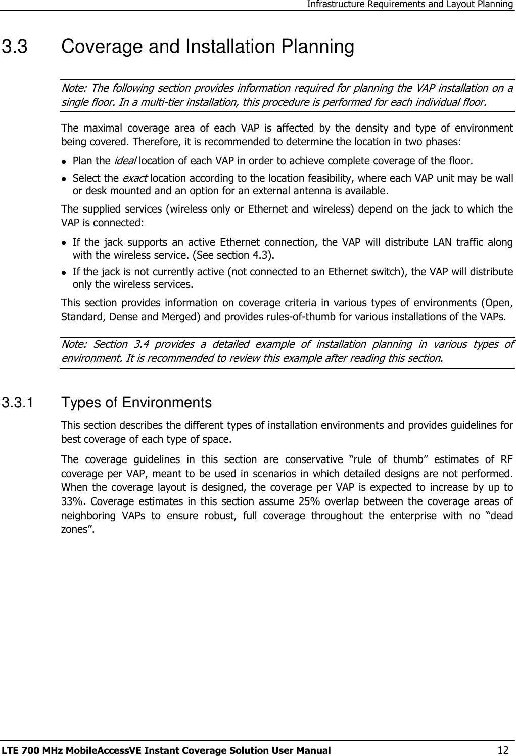 Infrastructure Requirements and Layout Planning LTE 700 MHz MobileAccessVE Instant Coverage Solution User Manual  12 3.3  Coverage and Installation Planning Note: The following section provides information required for planning the VAP installation on a single floor. In a multi-tier installation, this procedure is performed for each individual floor.  The  maximal  coverage  area  of  each  VAP  is  affected  by  the  density  and  type  of  environment being covered. Therefore, it is recommended to determine the location in two phases:  Plan the ideal location of each VAP in order to achieve complete coverage of the floor.  Select the exact location according to the location feasibility, where each VAP unit may be wall or desk mounted and an option for an external antenna is available. The supplied services (wireless only or Ethernet and wireless) depend on the jack to which the VAP is connected:   If  the  jack  supports  an  active  Ethernet  connection,  the  VAP  will  distribute  LAN  traffic  along with the wireless service. (See section 4.3).  If the jack is not currently active (not connected to an Ethernet switch), the VAP will distribute only the wireless services. This section provides  information  on coverage criteria  in various  types  of environments (Open, Standard, Dense and Merged) and provides rules-of-thumb for various installations of the VAPs.  Note:  Section  3.4  provides  a  detailed  example  of  installation  planning  in  various  types  of environment. It is recommended to review this example after reading this section. 3.3.1  Types of Environments This section describes the different types of installation environments and provides guidelines for best coverage of each type of space. The  coverage  guidelines  in  this  section  are  conservative  “rule  of  thumb”  estimates  of  RF coverage per VAP, meant to be used in scenarios  in which detailed designs are not performed. When the coverage layout is designed, the coverage per VAP is expected to  increase by  up to 33%.  Coverage  estimates  in  this  section  assume  25%  overlap  between  the  coverage  areas  of neighboring  VAPs  to  ensure  robust,  full  coverage  throughout  the  enterprise  with  no  “dead zones”.  