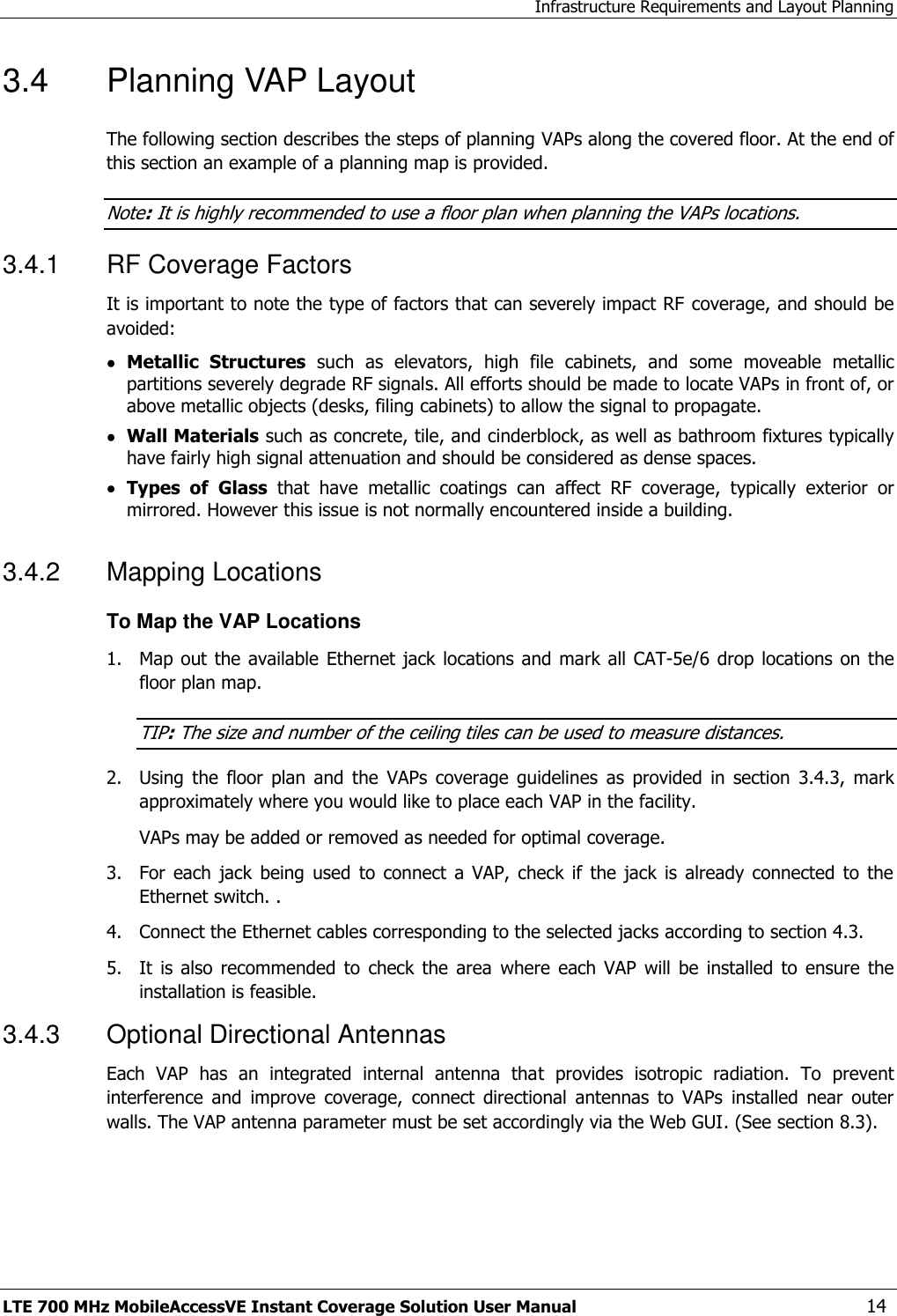 Infrastructure Requirements and Layout Planning LTE 700 MHz MobileAccessVE Instant Coverage Solution User Manual  14 3.4  Planning VAP Layout  The following section describes the steps of planning VAPs along the covered floor. At the end of this section an example of a planning map is provided. Note: It is highly recommended to use a floor plan when planning the VAPs locations. 3.4.1  RF Coverage Factors It is important to note the type of factors that can severely impact RF coverage, and should be avoided:  Metallic  Structures  such  as  elevators,  high  file  cabinets,  and  some  moveable  metallic partitions severely degrade RF signals. All efforts should be made to locate VAPs in front of, or above metallic objects (desks, filing cabinets) to allow the signal to propagate.  Wall Materials such as concrete, tile, and cinderblock, as well as bathroom fixtures typically have fairly high signal attenuation and should be considered as dense spaces.  Types  of Glass  that  have  metallic  coatings  can  affect  RF  coverage,  typically  exterior  or mirrored. However this issue is not normally encountered inside a building. 3.4.2  Mapping Locations To Map the VAP Locations 1.  Map out the  available  Ethernet jack locations and mark all CAT-5e/6 drop locations  on  the floor plan map. TIP: The size and number of the ceiling tiles can be used to measure distances. 2.  Using  the  floor  plan  and  the  VAPs  coverage  guidelines  as  provided  in  section  3.4.3,  mark approximately where you would like to place each VAP in the facility.   VAPs may be added or removed as needed for optimal coverage. 3.  For  each  jack  being  used  to  connect  a  VAP,  check  if  the  jack  is  already  connected  to  the Ethernet switch. . 4.  Connect the Ethernet cables corresponding to the selected jacks according to section 4.3. 5.  It  is  also  recommended  to  check  the  area  where  each VAP  will  be  installed  to  ensure  the installation is feasible. 3.4.3  Optional Directional Antennas Each  VAP  has  an  integrated  internal  antenna  that  provides  isotropic  radiation.  To  prevent interference  and  improve  coverage,  connect  directional  antennas  to  VAPs  installed  near  outer walls. The VAP antenna parameter must be set accordingly via the Web GUI. (See section 8.3). 