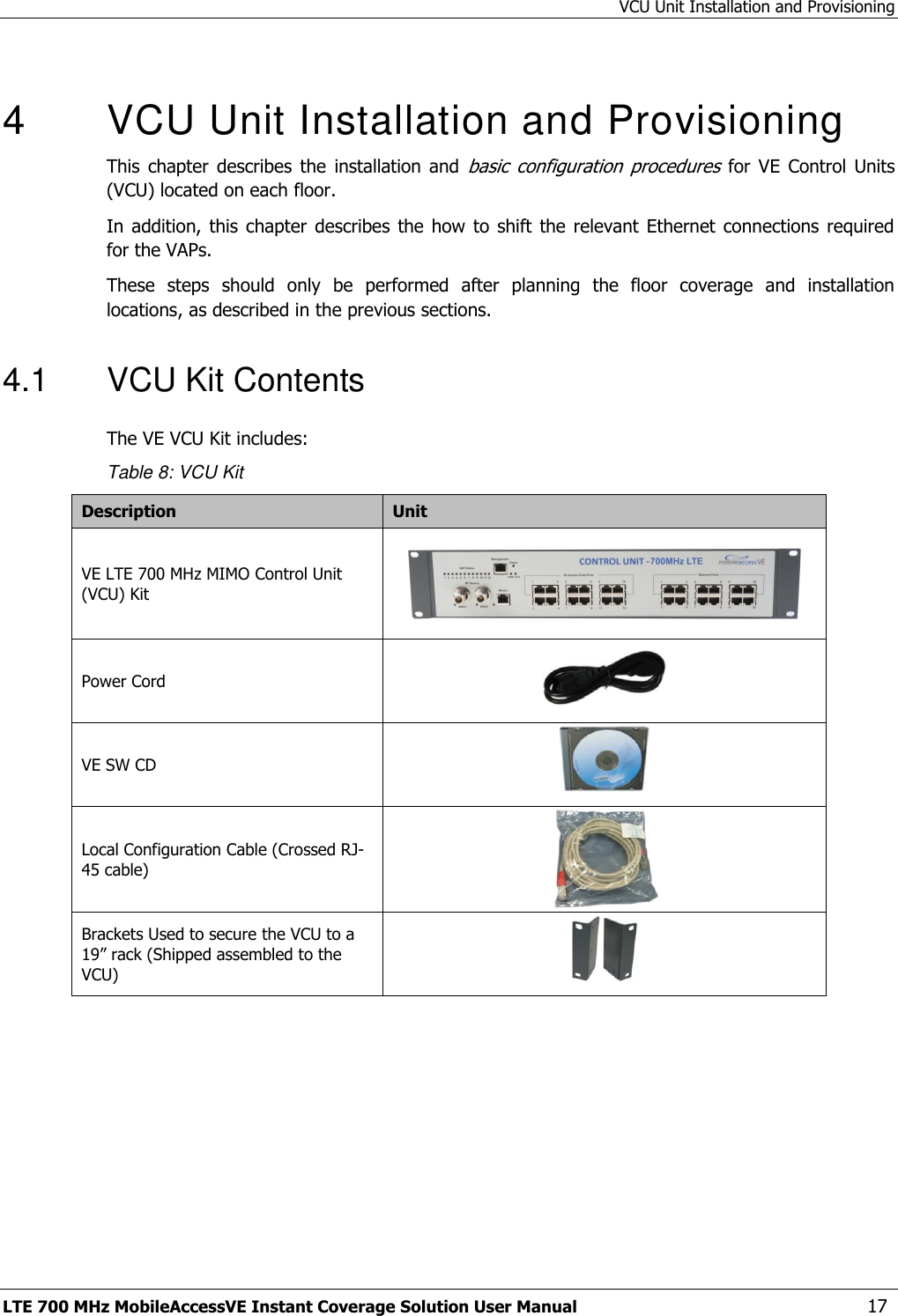 VCU Unit Installation and Provisioning LTE 700 MHz MobileAccessVE Instant Coverage Solution User Manual  17  4  VCU Unit Installation and Provisioning This  chapter  describes  the  installation  and basic  configuration  procedures  for VE  Control  Units (VCU) located on each floor.  In addition,  this chapter  describes  the how  to shift  the relevant  Ethernet connections required for the VAPs.  These  steps  should  only  be  performed  after  planning  the  floor  coverage  and  installation locations, as described in the previous sections. 4.1  VCU Kit Contents The VE VCU Kit includes: Table 8: VCU Kit Description Unit VE LTE 700 MHz MIMO Control Unit (VCU) Kit     Power Cord  VE SW CD  Local Configuration Cable (Crossed RJ-45 cable)  Brackets Used to secure the VCU to a 19” rack (Shipped assembled to the VCU)   