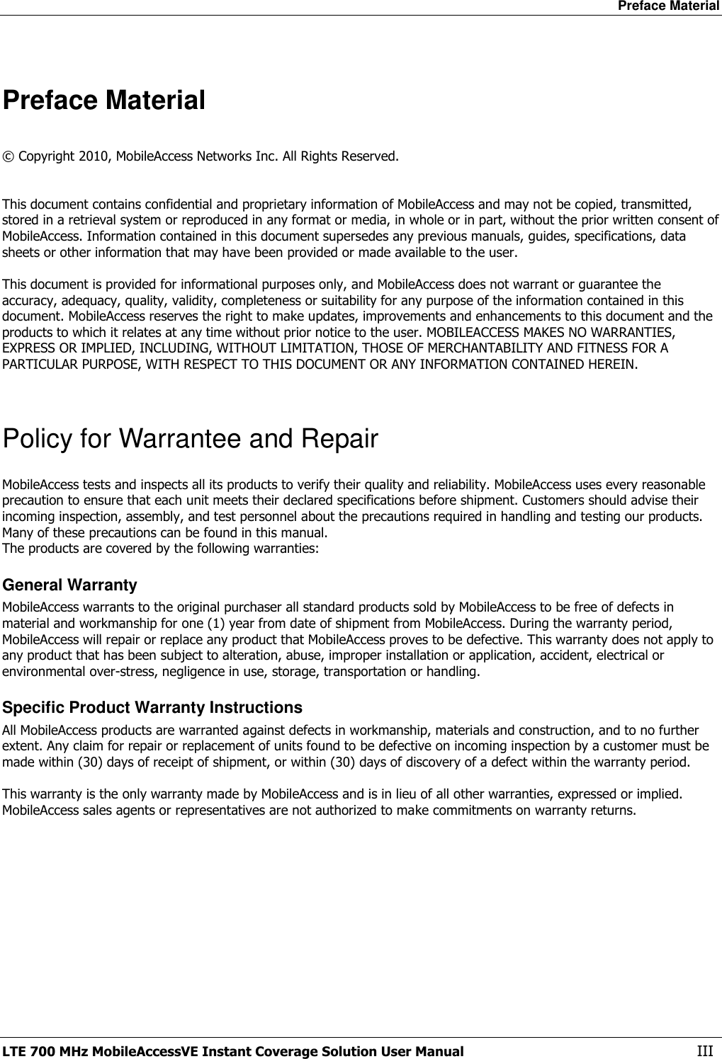 Preface Material LTE 700 MHz MobileAccessVE Instant Coverage Solution User Manual  III  Preface Material  © Copyright 2010, MobileAccess Networks Inc. All Rights Reserved.   This document contains confidential and proprietary information of MobileAccess and may not be copied, transmitted, stored in a retrieval system or reproduced in any format or media, in whole or in part, without the prior written consent of MobileAccess. Information contained in this document supersedes any previous manuals, guides, specifications, data sheets or other information that may have been provided or made available to the user.   This document is provided for informational purposes only, and MobileAccess does not warrant or guarantee the accuracy, adequacy, quality, validity, completeness or suitability for any purpose of the information contained in this document. MobileAccess reserves the right to make updates, improvements and enhancements to this document and the products to which it relates at any time without prior notice to the user. MOBILEACCESS MAKES NO WARRANTIES, EXPRESS OR IMPLIED, INCLUDING, WITHOUT LIMITATION, THOSE OF MERCHANTABILITY AND FITNESS FOR A PARTICULAR PURPOSE, WITH RESPECT TO THIS DOCUMENT OR ANY INFORMATION CONTAINED HEREIN.  Policy for Warrantee and Repair MobileAccess tests and inspects all its products to verify their quality and reliability. MobileAccess uses every reasonable precaution to ensure that each unit meets their declared specifications before shipment. Customers should advise their incoming inspection, assembly, and test personnel about the precautions required in handling and testing our products. Many of these precautions can be found in this manual. The products are covered by the following warranties: General Warranty MobileAccess warrants to the original purchaser all standard products sold by MobileAccess to be free of defects in material and workmanship for one (1) year from date of shipment from MobileAccess. During the warranty period, MobileAccess will repair or replace any product that MobileAccess proves to be defective. This warranty does not apply to any product that has been subject to alteration, abuse, improper installation or application, accident, electrical or environmental over-stress, negligence in use, storage, transportation or handling. Specific Product Warranty Instructions All MobileAccess products are warranted against defects in workmanship, materials and construction, and to no further extent. Any claim for repair or replacement of units found to be defective on incoming inspection by a customer must be made within (30) days of receipt of shipment, or within (30) days of discovery of a defect within the warranty period.  This warranty is the only warranty made by MobileAccess and is in lieu of all other warranties, expressed or implied. MobileAccess sales agents or representatives are not authorized to make commitments on warranty returns. 