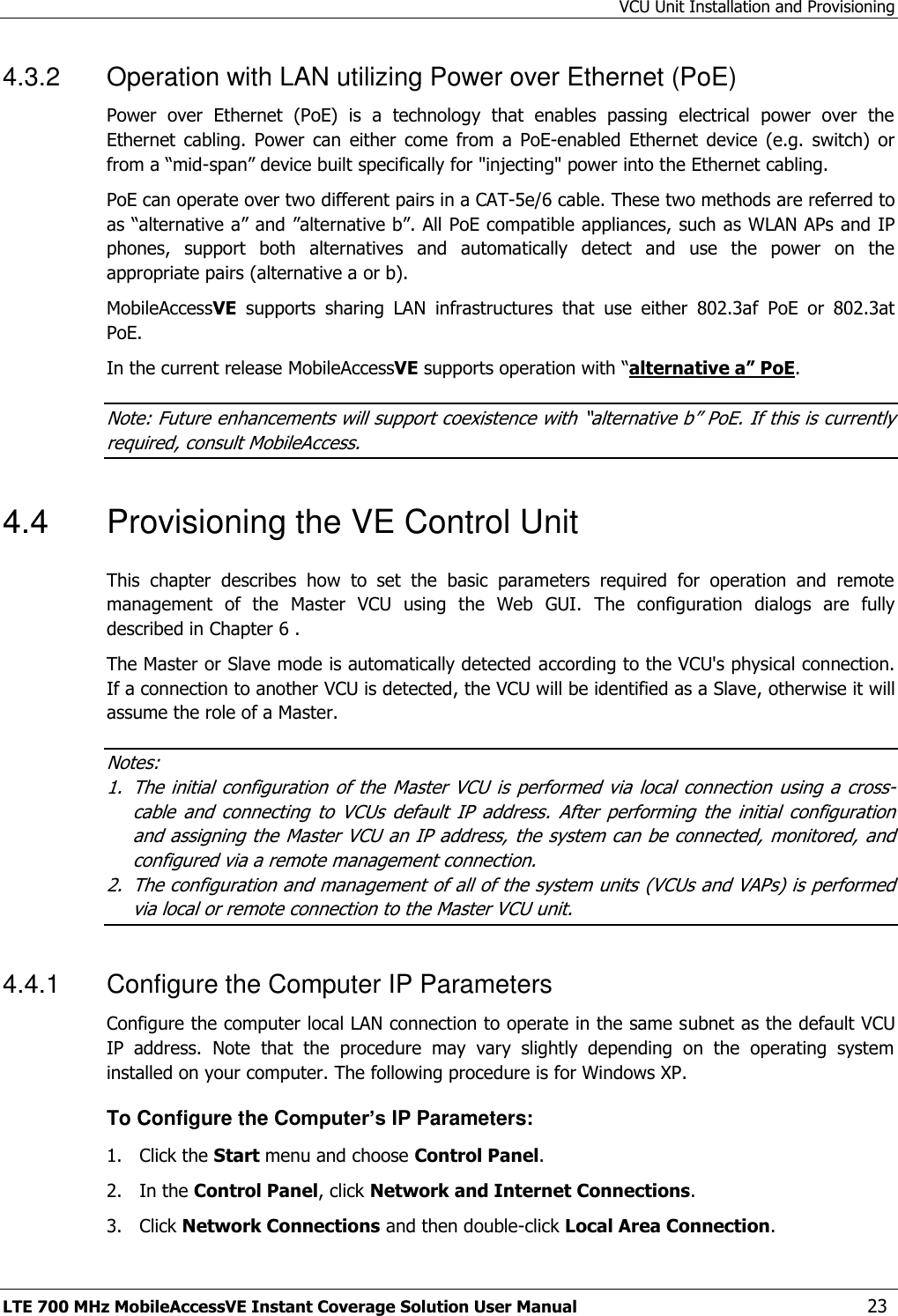 VCU Unit Installation and Provisioning LTE 700 MHz MobileAccessVE Instant Coverage Solution User Manual  23 4.3.2  Operation with LAN utilizing Power over Ethernet (PoE) Power  over  Ethernet  (PoE)  is  a  technology  that  enables  passing  electrical  power  over  the Ethernet  cabling.  Power  can  either  come  from  a  PoE-enabled  Ethernet  device  (e.g.  switch)  or from a “mid-span” device built specifically for &quot;injecting&quot; power into the Ethernet cabling. PoE can operate over two different pairs in a CAT-5e/6 cable. These two methods are referred to as “alternative a” and ”alternative b”. All PoE compatible appliances, such as WLAN APs and IP phones,  support  both  alternatives  and  automatically  detect  and  use  the  power  on  the appropriate pairs (alternative a or b). MobileAccessVE  supports  sharing  LAN  infrastructures  that  use  either  802.3af  PoE  or  802.3at PoE.  In the current release MobileAccessVE supports operation with “alternative a” PoE. Note: Future enhancements will support coexistence with “alternative b” PoE. If this is currently required, consult MobileAccess. 4.4  Provisioning the VE Control Unit This  chapter  describes  how  to  set  the  basic  parameters  required  for  operation  and  remote management  of  the  Master  VCU  using  the  Web  GUI.  The  configuration  dialogs  are  fully described in Chapter 6 . The Master or Slave mode is automatically detected according to the VCU&apos;s physical connection. If a connection to another VCU is detected, the VCU will be identified as a Slave, otherwise it will assume the role of a Master. Notes:  1. The initial  configuration of the  Master  VCU is  performed  via local  connection  using a  cross-cable  and  connecting  to  VCUs  default  IP  address.  After  performing  the  initial  configuration and assigning the Master VCU an IP address, the system can be connected, monitored, and configured via a remote management connection. 2. The configuration and management of all of the system units (VCUs and VAPs) is performed via local or remote connection to the Master VCU unit. 4.4.1  Configure the Computer IP Parameters Configure the computer local LAN connection to operate in the same subnet as the default VCU IP  address.  Note  that  the  procedure  may  vary  slightly  depending  on  the  operating  system installed on your computer. The following procedure is for Windows XP. To Configure the Computer’s IP Parameters: 1.  Click the Start menu and choose Control Panel. 2.  In the Control Panel, click Network and Internet Connections. 3.  Click Network Connections and then double-click Local Area Connection. 