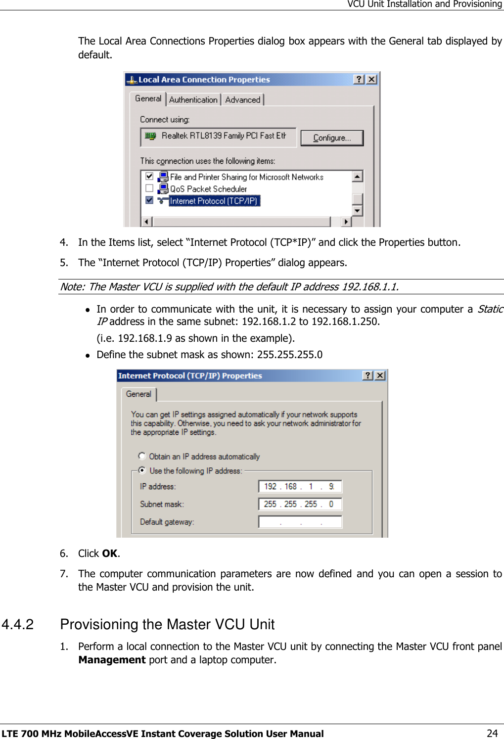 VCU Unit Installation and Provisioning LTE 700 MHz MobileAccessVE Instant Coverage Solution User Manual  24 The Local Area Connections Properties dialog box appears with the General tab displayed by default.  4.  In the Items list, select “Internet Protocol (TCP*IP)” and click the Properties button.  5.  The “Internet Protocol (TCP/IP) Properties” dialog appears. Note: The Master VCU is supplied with the default IP address 192.168.1.1.  In order to communicate with the unit, it is necessary to assign your computer a Static IP address in the same subnet: 192.168.1.2 to 192.168.1.250. (i.e. 192.168.1.9 as shown in the example).  Define the subnet mask as shown: 255.255.255.0  6.  Click OK.  7.  The computer  communication  parameters  are  now  defined  and  you can  open  a session  to the Master VCU and provision the unit. 4.4.2  Provisioning the Master VCU Unit 1.  Perform a local connection to the Master VCU unit by connecting the Master VCU front panel Management port and a laptop computer.  