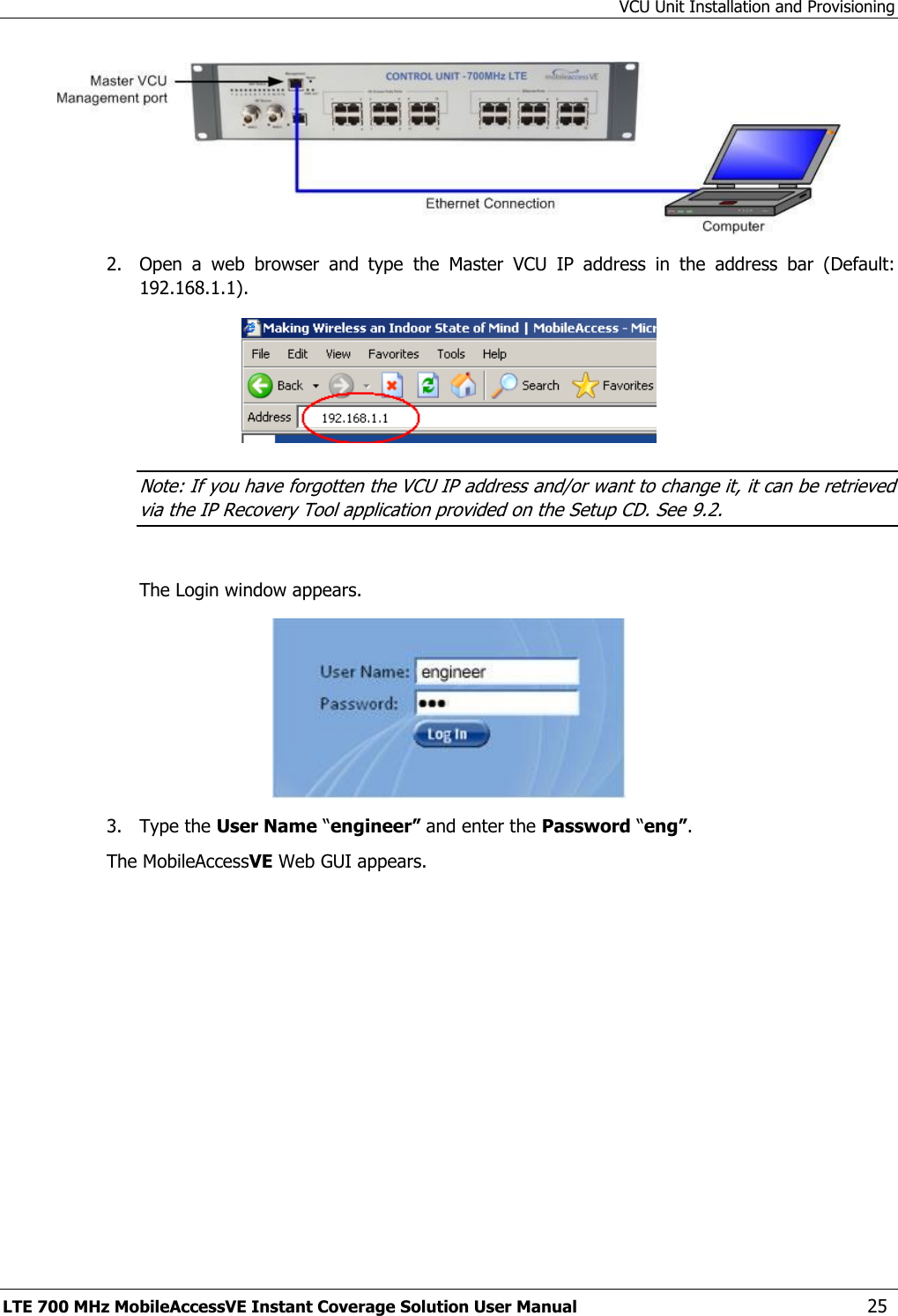 VCU Unit Installation and Provisioning LTE 700 MHz MobileAccessVE Instant Coverage Solution User Manual  25  2.  Open  a  web  browser  and  type  the  Master  VCU  IP  address  in  the  address  bar  (Default: 192.168.1.1).  Note: If you have forgotten the VCU IP address and/or want to change it, it can be retrieved via the IP Recovery Tool application provided on the Setup CD. See 9.2.  The Login window appears.  3.  Type the User Name “engineer” and enter the Password “eng”.  The MobileAccessVE Web GUI appears. 