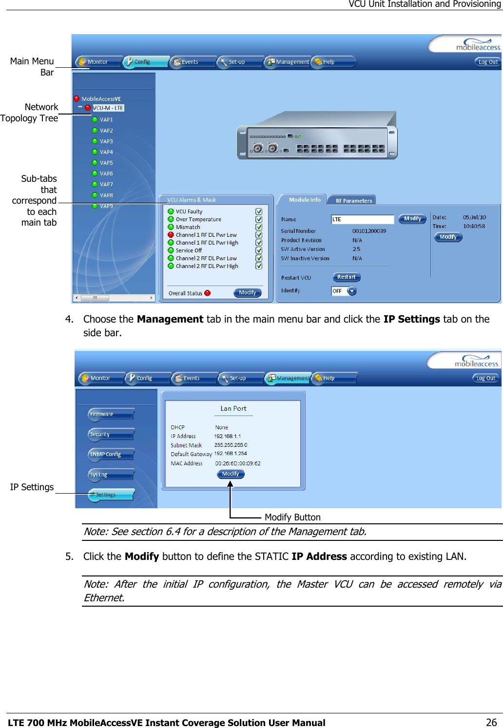 VCU Unit Installation and Provisioning LTE 700 MHz MobileAccessVE Instant Coverage Solution User Manual  26  4.  Choose the Management tab in the main menu bar and click the IP Settings tab on the side bar.  Note: See section 6.4 for a description of the Management tab. 5.  Click the Modify button to define the STATIC IP Address according to existing LAN.  Note:  After  the  initial  IP  configuration,  the  Master  VCU  can  be  accessed  remotely  via Ethernet. Network Topology Tree Sub-tabs that correspond to each main tab Main Menu Bar Modify Button IP Settings 