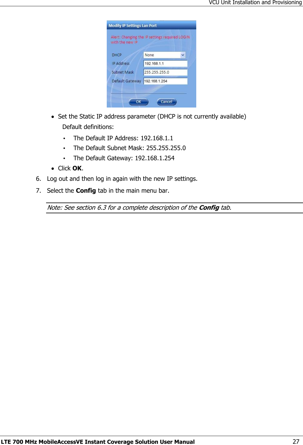 VCU Unit Installation and Provisioning LTE 700 MHz MobileAccessVE Instant Coverage Solution User Manual  27   Set the Static IP address parameter (DHCP is not currently available) Default definitions: • The Default IP Address: 192.168.1.1 • The Default Subnet Mask: 255.255.255.0 • The Default Gateway: 192.168.1.254  Click OK. 6.  Log out and then log in again with the new IP settings. 7.  Select the Config tab in the main menu bar. Note: See section 6.3 for a complete description of the Config tab. 