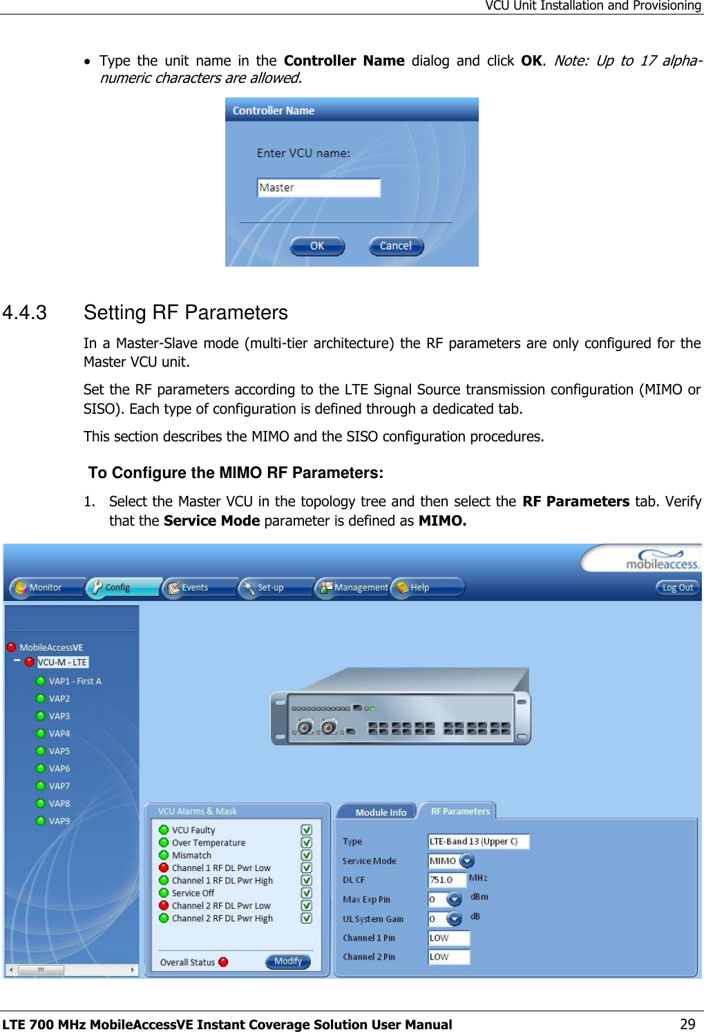 VCU Unit Installation and Provisioning LTE 700 MHz MobileAccessVE Instant Coverage Solution User Manual  29  Type  the  unit  name  in  the  Controller  Name  dialog  and  click  OK. Note:  Up  to  17  alpha-numeric characters are allowed.  4.4.3  Setting RF Parameters In a Master-Slave mode (multi-tier architecture) the RF parameters are only configured for the Master VCU unit. Set the RF parameters according to the LTE Signal Source transmission configuration (MIMO or SISO). Each type of configuration is defined through a dedicated tab.  This section describes the MIMO and the SISO configuration procedures.  To Configure the MIMO RF Parameters: 1.  Select the Master VCU in the topology tree and then select the RF Parameters tab. Verify that the Service Mode parameter is defined as MIMO.  