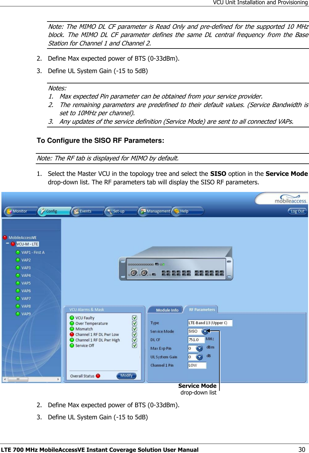 VCU Unit Installation and Provisioning LTE 700 MHz MobileAccessVE Instant Coverage Solution User Manual  30 Note: The MIMO DL CF parameter is Read Only and pre-defined for the supported 10 MHz block.  The  MIMO  DL  CF  parameter  defines  the  same  DL  central  frequency  from  the  Base Station for Channel 1 and Channel 2. 2.  Define Max expected power of BTS (0-33dBm). 3.  Define UL System Gain (-15 to 5dB) Notes:  1. Max expected Pin parameter can be obtained from your service provider. 2. The remaining parameters are predefined to their default values. (Service Bandwidth is set to 10MHz per channel). 3. Any updates of the service definition (Service Mode) are sent to all connected VAPs. To Configure the SISO RF Parameters: Note: The RF tab is displayed for MIMO by default. 1.  Select the Master VCU in the topology tree and select the SISO option in the Service Mode drop-down list. The RF parameters tab will display the SISO RF parameters.   2.  Define Max expected power of BTS (0-33dBm). 3.  Define UL System Gain (-15 to 5dB) Service Mode drop-down list 