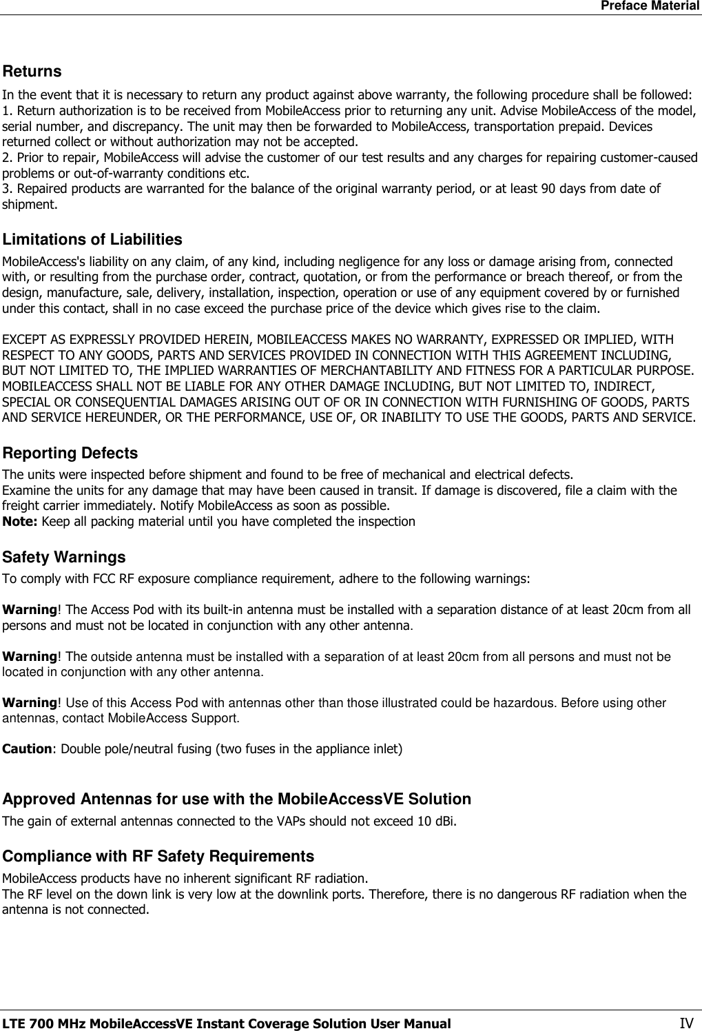 Preface Material LTE 700 MHz MobileAccessVE Instant Coverage Solution User Manual  IV Returns In the event that it is necessary to return any product against above warranty, the following procedure shall be followed: 1. Return authorization is to be received from MobileAccess prior to returning any unit. Advise MobileAccess of the model, serial number, and discrepancy. The unit may then be forwarded to MobileAccess, transportation prepaid. Devices returned collect or without authorization may not be accepted. 2. Prior to repair, MobileAccess will advise the customer of our test results and any charges for repairing customer-caused problems or out-of-warranty conditions etc.  3. Repaired products are warranted for the balance of the original warranty period, or at least 90 days from date of shipment. Limitations of Liabilities MobileAccess&apos;s liability on any claim, of any kind, including negligence for any loss or damage arising from, connected with, or resulting from the purchase order, contract, quotation, or from the performance or breach thereof, or from the design, manufacture, sale, delivery, installation, inspection, operation or use of any equipment covered by or furnished under this contact, shall in no case exceed the purchase price of the device which gives rise to the claim.  EXCEPT AS EXPRESSLY PROVIDED HEREIN, MOBILEACCESS MAKES NO WARRANTY, EXPRESSED OR IMPLIED, WITH RESPECT TO ANY GOODS, PARTS AND SERVICES PROVIDED IN CONNECTION WITH THIS AGREEMENT INCLUDING, BUT NOT LIMITED TO, THE IMPLIED WARRANTIES OF MERCHANTABILITY AND FITNESS FOR A PARTICULAR PURPOSE. MOBILEACCESS SHALL NOT BE LIABLE FOR ANY OTHER DAMAGE INCLUDING, BUT NOT LIMITED TO, INDIRECT, SPECIAL OR CONSEQUENTIAL DAMAGES ARISING OUT OF OR IN CONNECTION WITH FURNISHING OF GOODS, PARTS AND SERVICE HEREUNDER, OR THE PERFORMANCE, USE OF, OR INABILITY TO USE THE GOODS, PARTS AND SERVICE. Reporting Defects The units were inspected before shipment and found to be free of mechanical and electrical defects.  Examine the units for any damage that may have been caused in transit. If damage is discovered, file a claim with the freight carrier immediately. Notify MobileAccess as soon as possible.  Note: Keep all packing material until you have completed the inspection Safety Warnings To comply with FCC RF exposure compliance requirement, adhere to the following warnings:  Warning! The Access Pod with its built-in antenna must be installed with a separation distance of at least 20cm from all persons and must not be located in conjunction with any other antenna.  Warning! The outside antenna must be installed with a separation of at least 20cm from all persons and must not be located in conjunction with any other antenna.  Warning! Use of this Access Pod with antennas other than those illustrated could be hazardous. Before using other antennas, contact MobileAccess Support.  Caution: Double pole/neutral fusing (two fuses in the appliance inlet)  Approved Antennas for use with the MobileAccessVE Solution The gain of external antennas connected to the VAPs should not exceed 10 dBi. Compliance with RF Safety Requirements MobileAccess products have no inherent significant RF radiation. The RF level on the down link is very low at the downlink ports. Therefore, there is no dangerous RF radiation when the antenna is not connected.  