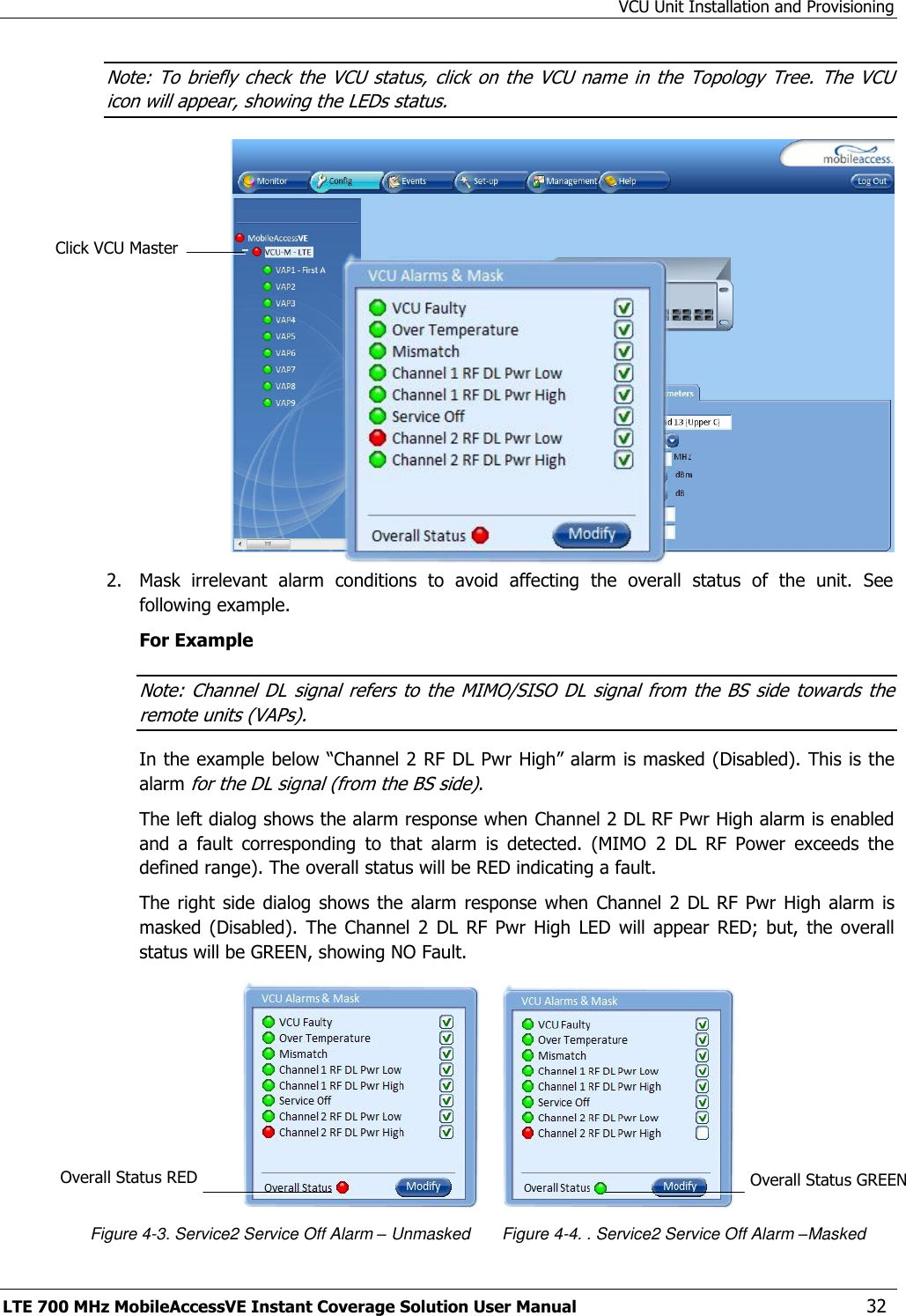 VCU Unit Installation and Provisioning LTE 700 MHz MobileAccessVE Instant Coverage Solution User Manual  32 Note: To  briefly check the  VCU status,  click on  the VCU name  in the  Topology Tree.  The VCU icon will appear, showing the LEDs status.  2.  Mask  irrelevant  alarm  conditions  to  avoid  affecting  the  overall  status  of  the  unit.  See following example. For Example Note: Channel DL signal  refers  to the  MIMO/SISO DL signal  from  the BS  side  towards  the remote units (VAPs). In the example below “Channel 2 RF  DL Pwr High” alarm is masked (Disabled). This is the alarm for the DL signal (from the BS side). The left dialog shows the alarm response when Channel 2 DL RF Pwr High alarm is enabled and  a  fault  corresponding  to  that  alarm  is  detected.  (MIMO  2  DL  RF  Power  exceeds  the defined range). The overall status will be RED indicating a fault. The right  side  dialog shows  the  alarm  response when  Channel  2  DL RF  Pwr  High  alarm  is masked  (Disabled).  The  Channel  2  DL  RF  Pwr  High  LED  will  appear  RED;  but,  the  overall status will be GREEN, showing NO Fault.                                          Figure 4-3. Service2 Service Off Alarm – Unmasked       Figure 4-4. . Service2 Service Off Alarm –Masked Overall Status RED Click VCU Master Overall Status GREEN  