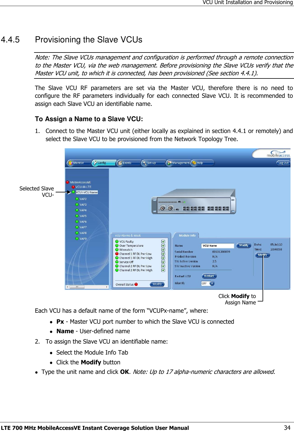 VCU Unit Installation and Provisioning LTE 700 MHz MobileAccessVE Instant Coverage Solution User Manual  34  4.4.5  Provisioning the Slave VCUs Note: The Slave VCUs management and configuration is performed through a remote connection to the Master VCU, via the web management. Before provisioning the Slave VCUs verify that the Master VCU unit, to which it is connected, has been provisioned (See section 4.4.1). The  Slave  VCU  RF  parameters  are  set  via  the  Master  VCU,  therefore  there  is  no  need  to configure the  RF parameters individually  for each  connected  Slave  VCU.  It  is  recommended to assign each Slave VCU an identifiable name. To Assign a Name to a Slave VCU: 1.  Connect to the Master VCU unit (either locally as explained in section 4.4.1 or remotely) and select the Slave VCU to be provisioned from the Network Topology Tree.     Each VCU has a default name of the form “VCUPx-name”, where:  Px - Master VCU port number to which the Slave VCU is connected  Name - User-defined name 2.  To assign the Slave VCU an identifiable name:  Select the Module Info Tab  Click the Modify button  Type the unit name and click OK. Note: Up to 17 alpha-numeric characters are allowed.  Selected Slave VCU- Click Modify to Assign Name 