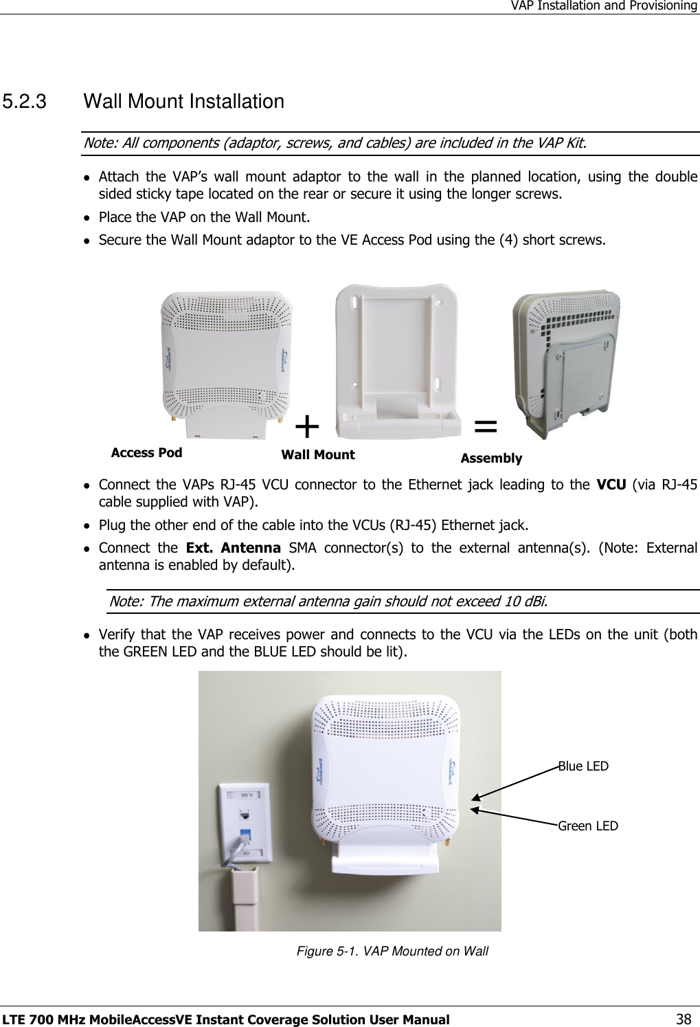 VAP Installation and Provisioning LTE 700 MHz MobileAccessVE Instant Coverage Solution User Manual  38  5.2.3  Wall Mount Installation Note: All components (adaptor, screws, and cables) are included in the VAP Kit.  Attach  the  VAP’s  wall  mount  adaptor  to  the  wall  in  the  planned  location,  using  the  double sided sticky tape located on the rear or secure it using the longer screws.   Place the VAP on the Wall Mount.   Secure the Wall Mount adaptor to the VE Access Pod using the (4) short screws.   +    =     Connect  the  VAPs RJ-45 VCU  connector  to the  Ethernet  jack leading  to the  VCU  (via RJ-45 cable supplied with VAP).  Plug the other end of the cable into the VCUs (RJ-45) Ethernet jack.  Connect  the  Ext.  Antenna  SMA  connector(s)  to  the  external  antenna(s).  (Note:  External antenna is enabled by default). Note: The maximum external antenna gain should not exceed 10 dBi.  Verify that the VAP receives power and  connects to the VCU via the LEDs on the unit (both the GREEN LED and the BLUE LED should be lit).  Figure 5-1. VAP Mounted on Wall Access Pod Wall Mount Adaptor Assembly Blue LED Green LED 