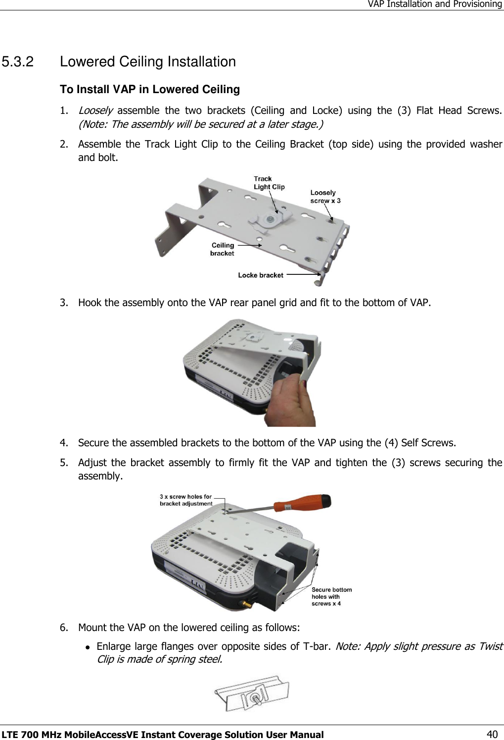 VAP Installation and Provisioning LTE 700 MHz MobileAccessVE Instant Coverage Solution User Manual  40 5.3.2  Lowered Ceiling Installation To Install VAP in Lowered Ceiling 1. Loosely  assemble  the  two  brackets  (Ceiling  and  Locke)  using  the  (3)  Flat  Head  Screws. (Note: The assembly will be secured at a later stage.) 2.  Assemble  the  Track  Light  Clip  to  the  Ceiling  Bracket  (top  side)  using  the  provided  washer and bolt.  3.  Hook the assembly onto the VAP rear panel grid and fit to the bottom of VAP.  4.  Secure the assembled brackets to the bottom of the VAP using the (4) Self Screws. 5.  Adjust  the  bracket  assembly  to  firmly  fit  the  VAP  and  tighten  the  (3)  screws  securing  the assembly.  6.  Mount the VAP on the lowered ceiling as follows:  Enlarge large flanges over opposite sides of T-bar. Note: Apply slight pressure as Twist Clip is made of spring steel.  