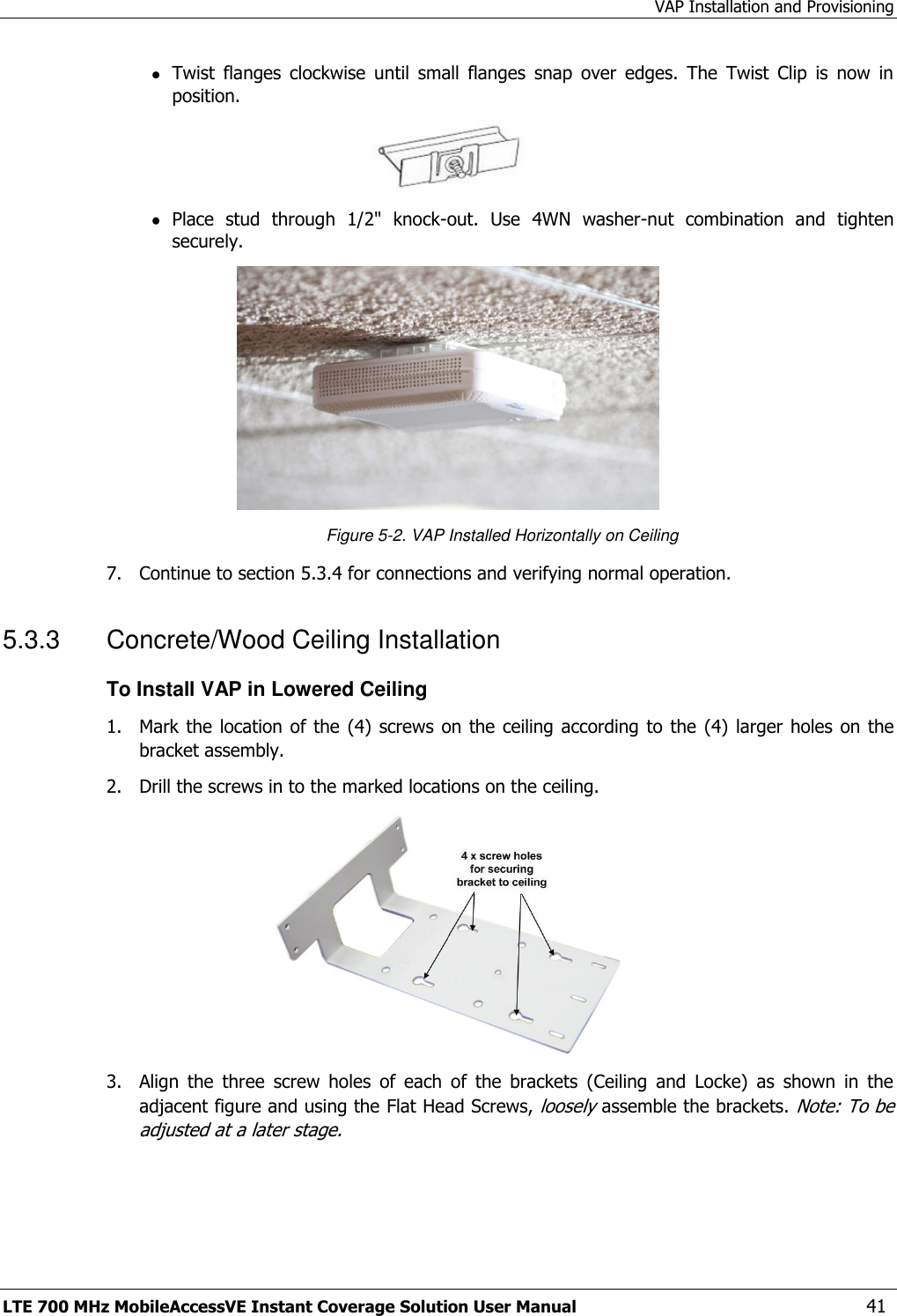 VAP Installation and Provisioning LTE 700 MHz MobileAccessVE Instant Coverage Solution User Manual  41  Twist  flanges  clockwise  until  small  flanges  snap  over  edges.  The  Twist  Clip  is  now  in position.   Place  stud  through  1/2&quot;  knock-out.  Use  4WN  washer-nut  combination  and  tighten securely.  Figure 5-2. VAP Installed Horizontally on Ceiling 7.  Continue to section 5.3.4 for connections and verifying normal operation. 5.3.3  Concrete/Wood Ceiling Installation To Install VAP in Lowered Ceiling 1.  Mark the location of the (4)  screws on the ceiling according  to the (4)  larger holes on the bracket assembly. 2.  Drill the screws in to the marked locations on the ceiling.  3.  Align  the  three  screw  holes  of  each  of  the  brackets  (Ceiling  and  Locke)  as  shown  in  the adjacent figure and using the Flat Head Screws, loosely assemble the brackets. Note: To be adjusted at a later stage. 