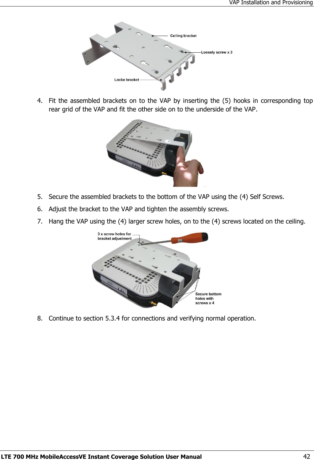 VAP Installation and Provisioning LTE 700 MHz MobileAccessVE Instant Coverage Solution User Manual  42  4.  Fit the  assembled  brackets  on to  the  VAP by  inserting  the  (5)  hooks  in corresponding  top rear grid of the VAP and fit the other side on to the underside of the VAP.  5.  Secure the assembled brackets to the bottom of the VAP using the (4) Self Screws. 6.  Adjust the bracket to the VAP and tighten the assembly screws. 7.  Hang the VAP using the (4) larger screw holes, on to the (4) screws located on the ceiling.  8.  Continue to section 5.3.4 for connections and verifying normal operation.