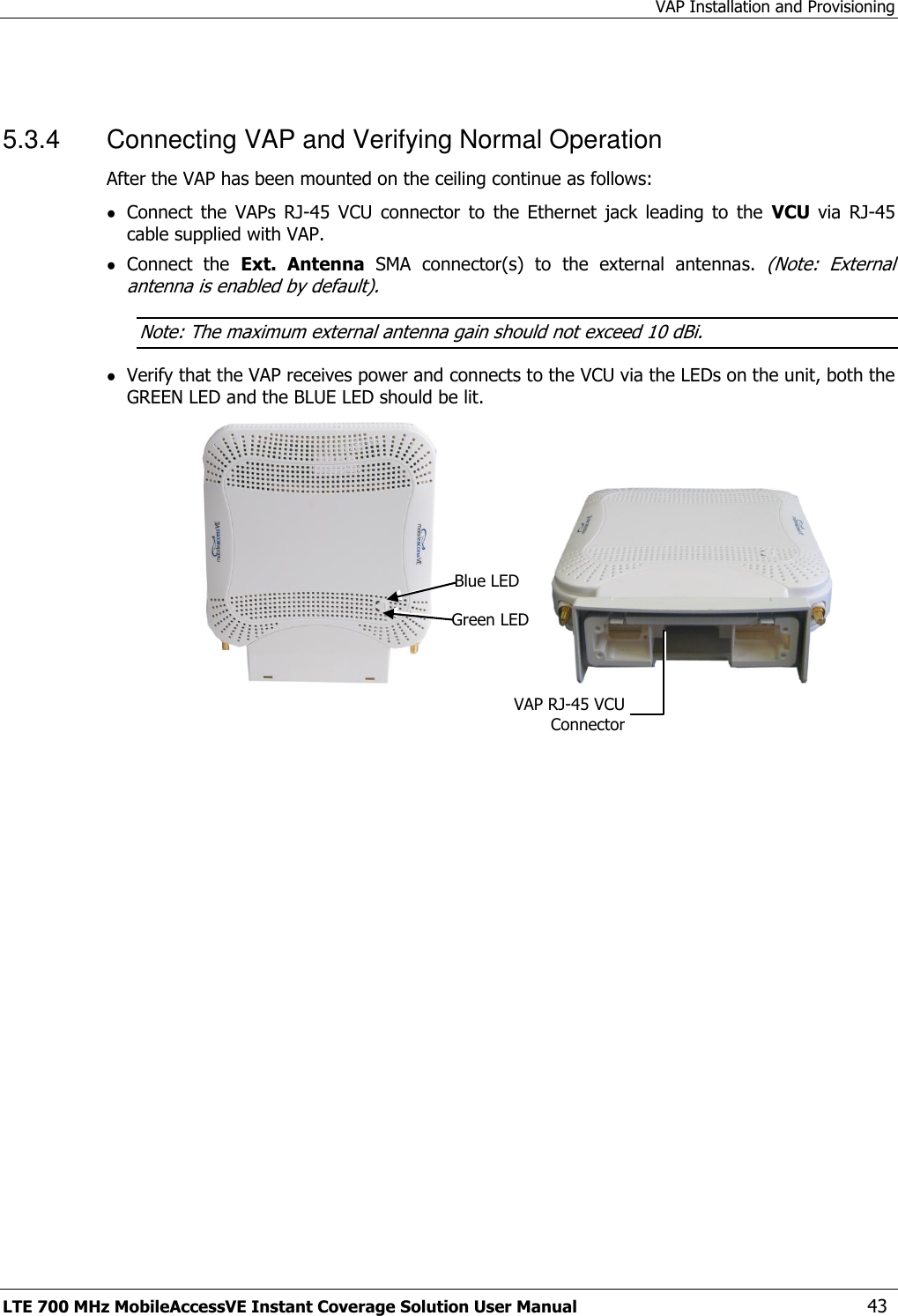 VAP Installation and Provisioning LTE 700 MHz MobileAccessVE Instant Coverage Solution User Manual  43  5.3.4  Connecting VAP and Verifying Normal Operation After the VAP has been mounted on the ceiling continue as follows:  Connect  the  VAPs  RJ-45  VCU  connector  to  the  Ethernet  jack  leading  to  the  VCU  via  RJ-45 cable supplied with VAP.  Connect  the  Ext.  Antenna  SMA  connector(s)  to  the  external  antennas. (Note:  External antenna is enabled by default). Note: The maximum external antenna gain should not exceed 10 dBi.  Verify that the VAP receives power and connects to the VCU via the LEDs on the unit, both the GREEN LED and the BLUE LED should be lit.                                                Blue LED Green LED VAP RJ-45 VCU Connector 