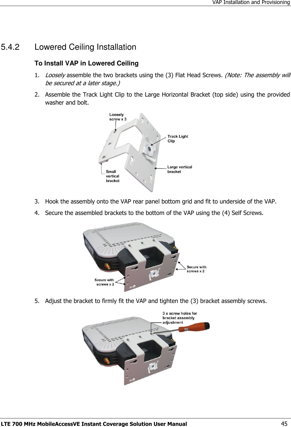 VAP Installation and Provisioning LTE 700 MHz MobileAccessVE Instant Coverage Solution User Manual  45  5.4.2  Lowered Ceiling Installation To Install VAP in Lowered Ceiling 1. Loosely assemble the two brackets using the (3) Flat Head Screws. (Note: The assembly will be secured at a later stage.) 2.  Assemble the Track Light Clip to the Large Horizontal Bracket (top side) using the provided washer and bolt.  3.  Hook the assembly onto the VAP rear panel bottom grid and fit to underside of the VAP. 4.  Secure the assembled brackets to the bottom of the VAP using the (4) Self Screws.  5.  Adjust the bracket to firmly fit the VAP and tighten the (3) bracket assembly screws.  