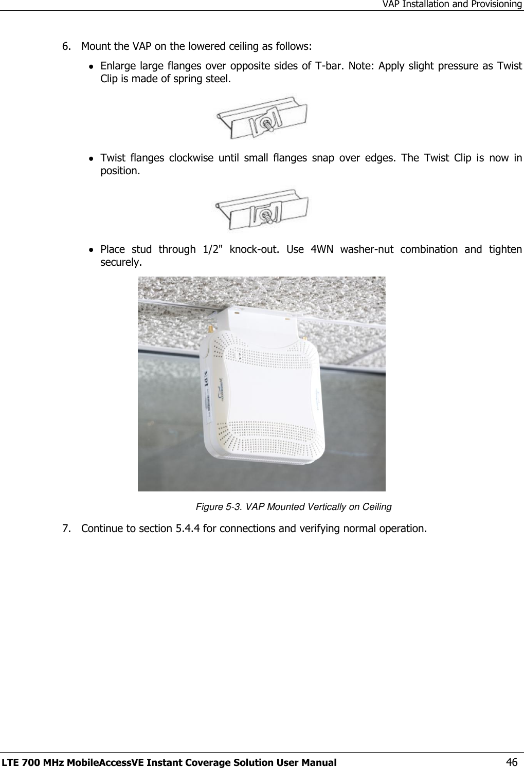 VAP Installation and Provisioning LTE 700 MHz MobileAccessVE Instant Coverage Solution User Manual  46 6.  Mount the VAP on the lowered ceiling as follows:  Enlarge large flanges over opposite sides of T-bar. Note: Apply slight pressure as Twist Clip is made of spring steel.   Twist  flanges  clockwise  until  small  flanges  snap  over  edges.  The  Twist  Clip  is  now  in position.   Place  stud  through  1/2&quot;  knock-out.  Use  4WN  washer-nut  combination  and  tighten securely.  Figure 5-3. VAP Mounted Vertically on Ceiling 7.  Continue to section 5.4.4 for connections and verifying normal operation. 
