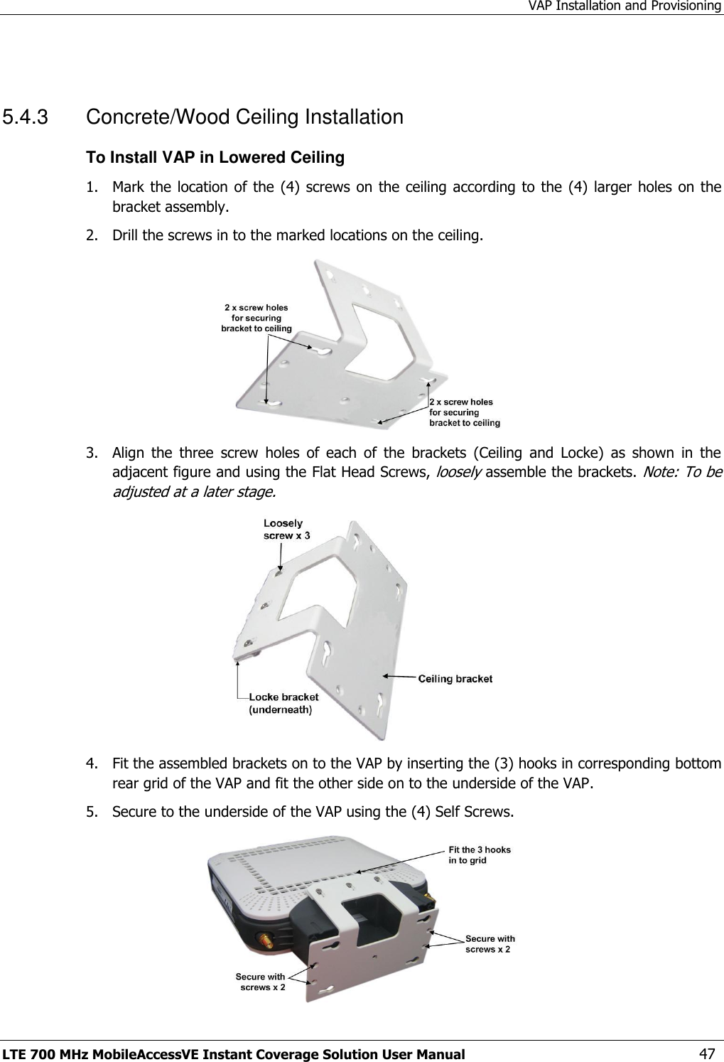 VAP Installation and Provisioning LTE 700 MHz MobileAccessVE Instant Coverage Solution User Manual  47  5.4.3  Concrete/Wood Ceiling Installation To Install VAP in Lowered Ceiling 1.  Mark the location of the (4)  screws on the ceiling according  to the (4)  larger holes on the bracket assembly. 2.  Drill the screws in to the marked locations on the ceiling.  3.  Align  the  three  screw  holes  of  each  of  the  brackets  (Ceiling  and  Locke)  as  shown  in  the adjacent figure and using the Flat Head Screws, loosely assemble the brackets. Note: To be adjusted at a later stage.  4.  Fit the assembled brackets on to the VAP by inserting the (3) hooks in corresponding bottom rear grid of the VAP and fit the other side on to the underside of the VAP. 5.  Secure to the underside of the VAP using the (4) Self Screws.  