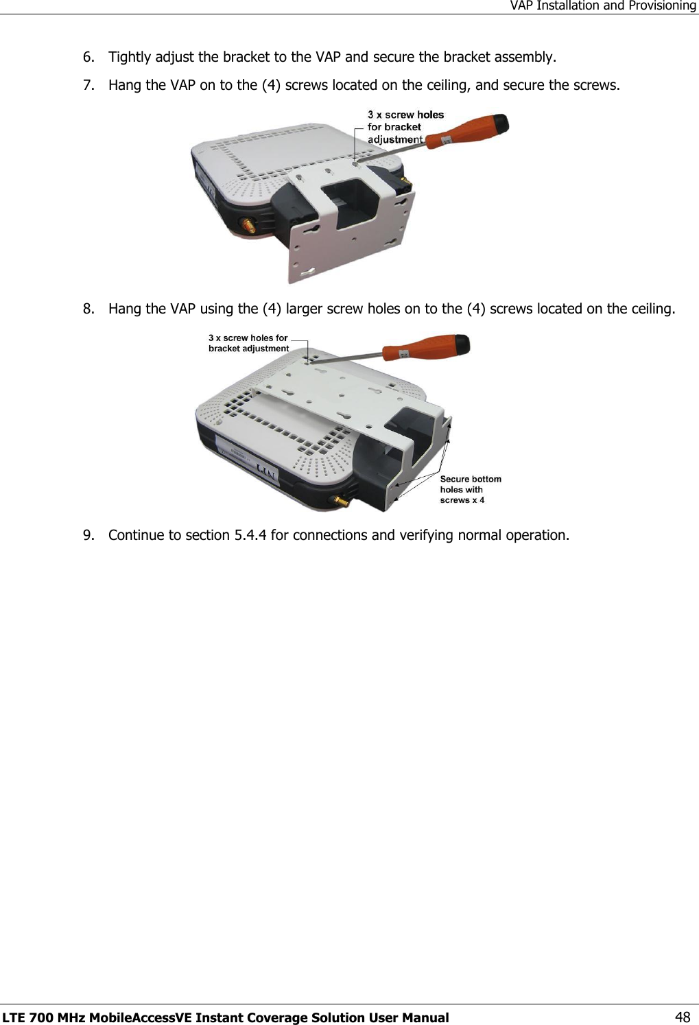 VAP Installation and Provisioning LTE 700 MHz MobileAccessVE Instant Coverage Solution User Manual  48 6.  Tightly adjust the bracket to the VAP and secure the bracket assembly. 7.  Hang the VAP on to the (4) screws located on the ceiling, and secure the screws.  8.  Hang the VAP using the (4) larger screw holes on to the (4) screws located on the ceiling.  9.  Continue to section 5.4.4 for connections and verifying normal operation. 