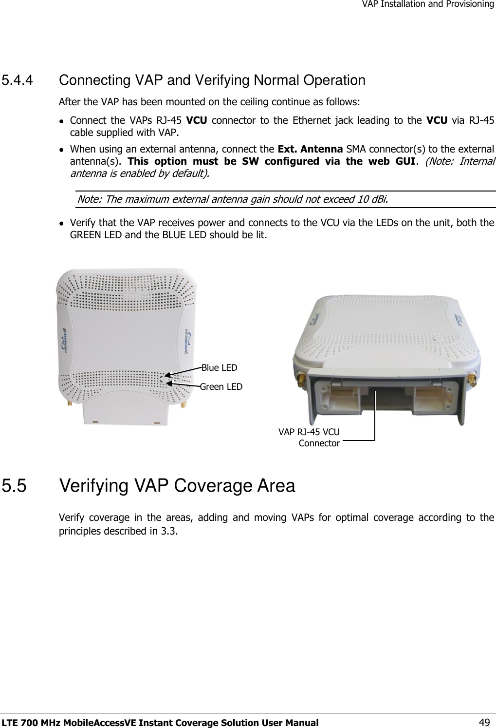 VAP Installation and Provisioning LTE 700 MHz MobileAccessVE Instant Coverage Solution User Manual  49  5.4.4  Connecting VAP and Verifying Normal Operation After the VAP has been mounted on the ceiling continue as follows:  Connect  the  VAPs  RJ-45  VCU  connector  to  the  Ethernet  jack  leading  to  the  VCU  via  RJ-45 cable supplied with VAP.   When using an external antenna, connect the Ext. Antenna SMA connector(s) to the external antenna(s).  This  option  must  be  SW  configured  via  the  web  GUI. (Note:  Internal antenna is enabled by default). Note: The maximum external antenna gain should not exceed 10 dBi.  Verify that the VAP receives power and connects to the VCU via the LEDs on the unit, both the GREEN LED and the BLUE LED should be lit.                                                 5.5  Verifying VAP Coverage Area Verify  coverage  in  the  areas,  adding  and  moving  VAPs  for  optimal  coverage  according  to  the principles described in 3.3. Blue LED Green LED VAP RJ-45 VCU Connector 