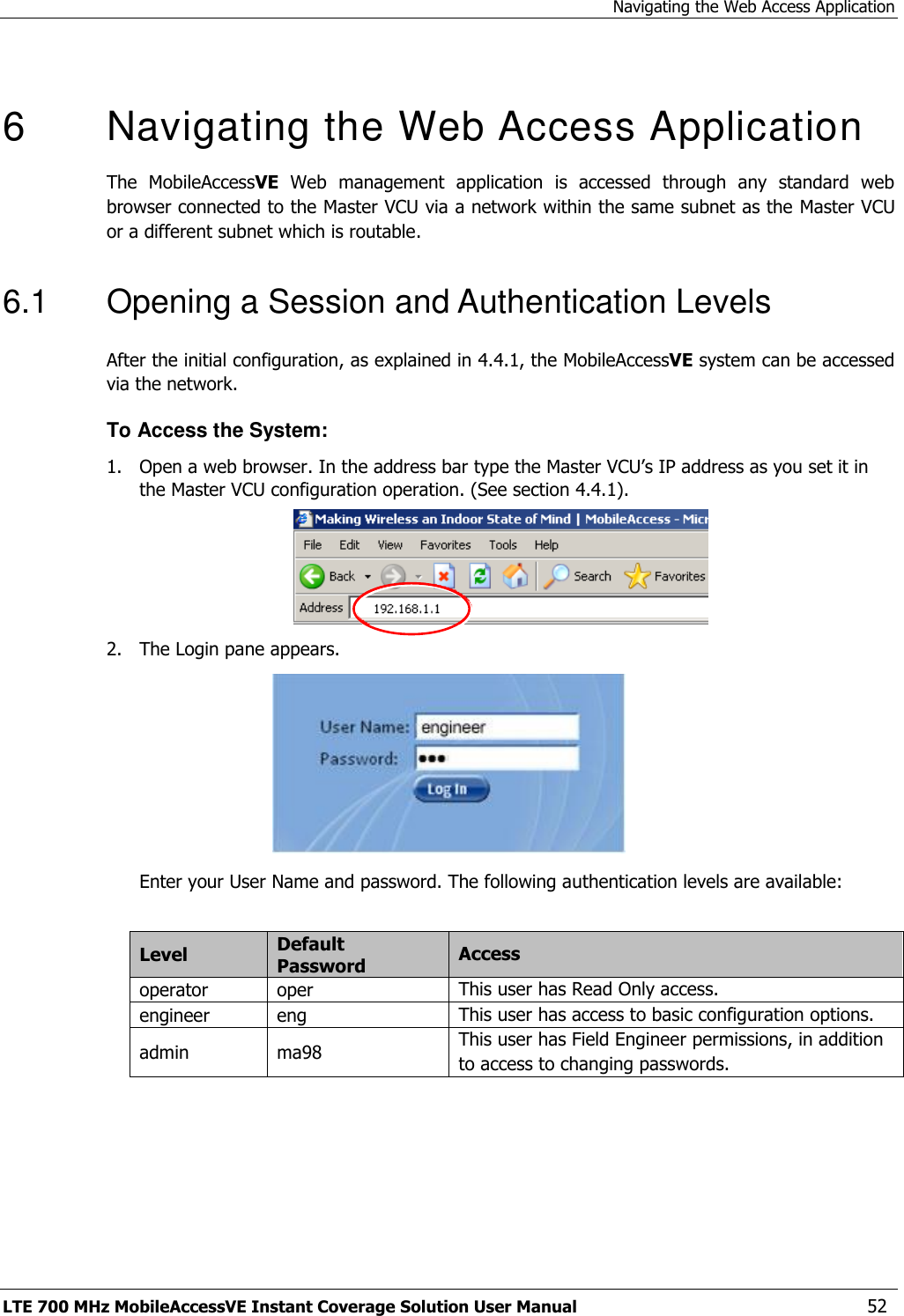 Navigating the Web Access Application LTE 700 MHz MobileAccessVE Instant Coverage Solution User Manual  52   6   Navigating the Web Access Application  The  MobileAccessVE  Web  management  application  is  accessed  through  any  standard  web browser connected to the Master VCU via a network within the same subnet as the Master VCU or a different subnet which is routable. 6.1  Opening a Session and Authentication Levels After the initial configuration, as explained in 4.4.1, the MobileAccessVE system can be accessed via the network. To Access the System: 1.  Open a web browser. In the address bar type the Master VCU’s IP address as you set it in the Master VCU configuration operation. (See section 4.4.1).  2.  The Login pane appears.   Enter your User Name and password. The following authentication levels are available:  Level Default Password Access  operator oper  This user has Read Only access. engineer eng This user has access to basic configuration options. admin ma98 This user has Field Engineer permissions, in addition to access to changing passwords.  