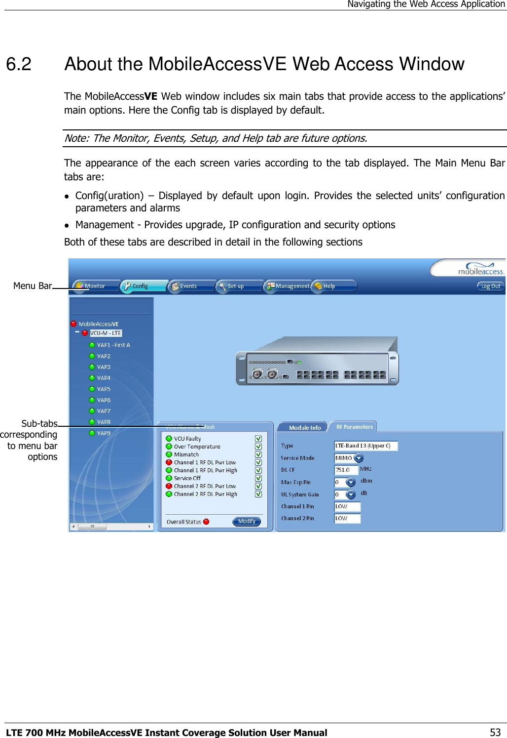 Navigating the Web Access Application LTE 700 MHz MobileAccessVE Instant Coverage Solution User Manual  53 6.2  About the MobileAccessVE Web Access Window The MobileAccessVE Web window includes six main tabs that provide access to the applications’ main options. Here the Config tab is displayed by default. Note: The Monitor, Events, Setup, and Help tab are future options.  The appearance of the  each screen varies according  to the  tab displayed.  The  Main Menu Bar tabs are:  Config(uration)  – Displayed  by  default  upon login.  Provides  the  selected  units’  configuration parameters and alarms  Management - Provides upgrade, IP configuration and security options Both of these tabs are described in detail in the following sections     Menu Bar Sub-tabs corresponding to menu bar options 