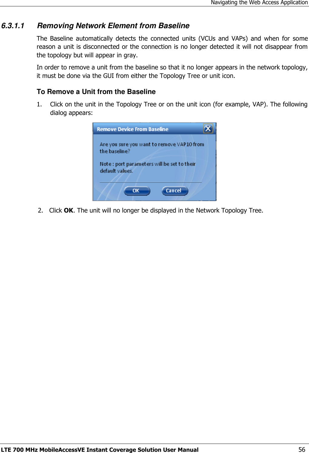 Navigating the Web Access Application LTE 700 MHz MobileAccessVE Instant Coverage Solution User Manual  56 6.3.1.1 Removing Network Element from Baseline The  Baseline  automatically  detects  the  connected  units  (VCUs  and  VAPs)  and  when  for  some reason a unit is disconnected or the connection is no longer detected it will not disappear from the topology but will appear in gray.  In order to remove a unit from the baseline so that it no longer appears in the network topology, it must be done via the GUI from either the Topology Tree or unit icon. To Remove a Unit from the Baseline 1. Click on the unit in the Topology Tree or on the unit icon (for example, VAP). The following dialog appears:  2. Click OK. The unit will no longer be displayed in the Network Topology Tree. 