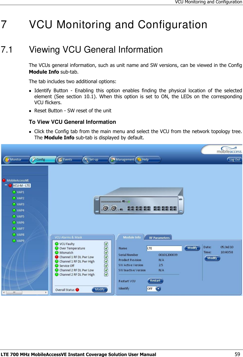 VCU Monitoring and Configuration LTE 700 MHz MobileAccessVE Instant Coverage Solution User Manual  59 7   VCU Monitoring and Configuration  7.1  Viewing VCU General Information The VCUs general information, such as unit name and SW versions, can be viewed in the Config Module Info sub-tab. The tab includes two additional options:  Identify  Button  -  Enabling  this  option  enables  finding  the  physical  location  of  the  selected element  (See  section  10.1).  When  this  option  is  set  to  ON,  the  LEDs  on  the  corresponding VCU flickers.  Reset Button - SW reset of the unit To View VCU General Information  Click the Config tab from the main menu and select the VCU from the network topology tree. The Module Info sub-tab is displayed by default.  