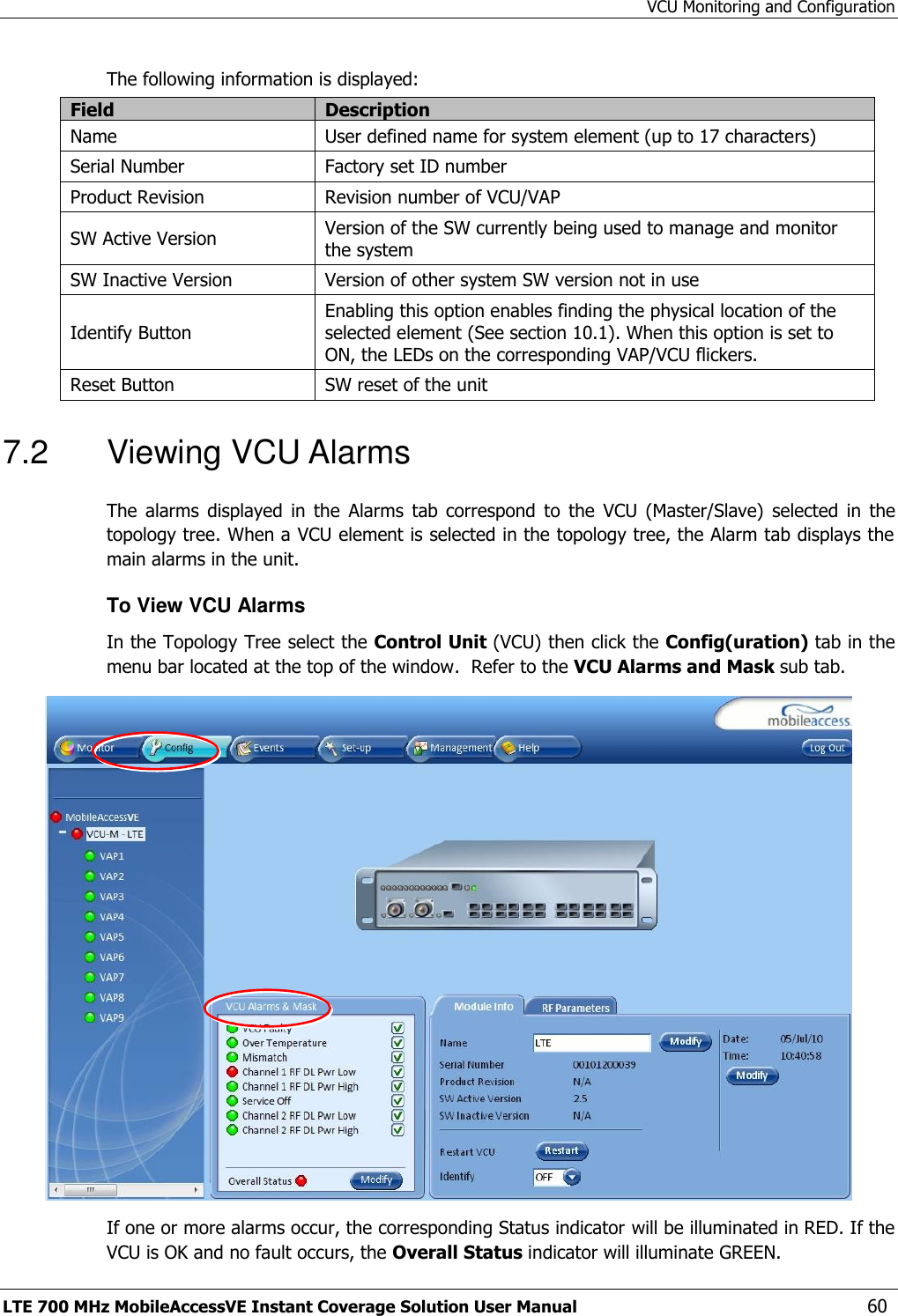 VCU Monitoring and Configuration LTE 700 MHz MobileAccessVE Instant Coverage Solution User Manual  60 The following information is displayed: Field Description Name User defined name for system element (up to 17 characters) Serial Number Factory set ID number Product Revision Revision number of VCU/VAP SW Active Version Version of the SW currently being used to manage and monitor the system SW Inactive Version Version of other system SW version not in use Identify Button Enabling this option enables finding the physical location of the selected element (See section 10.1). When this option is set to ON, the LEDs on the corresponding VAP/VCU flickers. Reset Button SW reset of the unit 7.2  Viewing VCU Alarms The  alarms  displayed  in  the  Alarms  tab  correspond  to  the  VCU  (Master/Slave)  selected  in  the topology tree. When a VCU element is selected in the topology tree, the Alarm tab displays the main alarms in the unit. To View VCU Alarms  In the Topology Tree select the Control Unit (VCU) then click the Config(uration) tab in the menu bar located at the top of the window.  Refer to the VCU Alarms and Mask sub tab.  If one or more alarms occur, the corresponding Status indicator will be illuminated in RED. If the VCU is OK and no fault occurs, the Overall Status indicator will illuminate GREEN. 