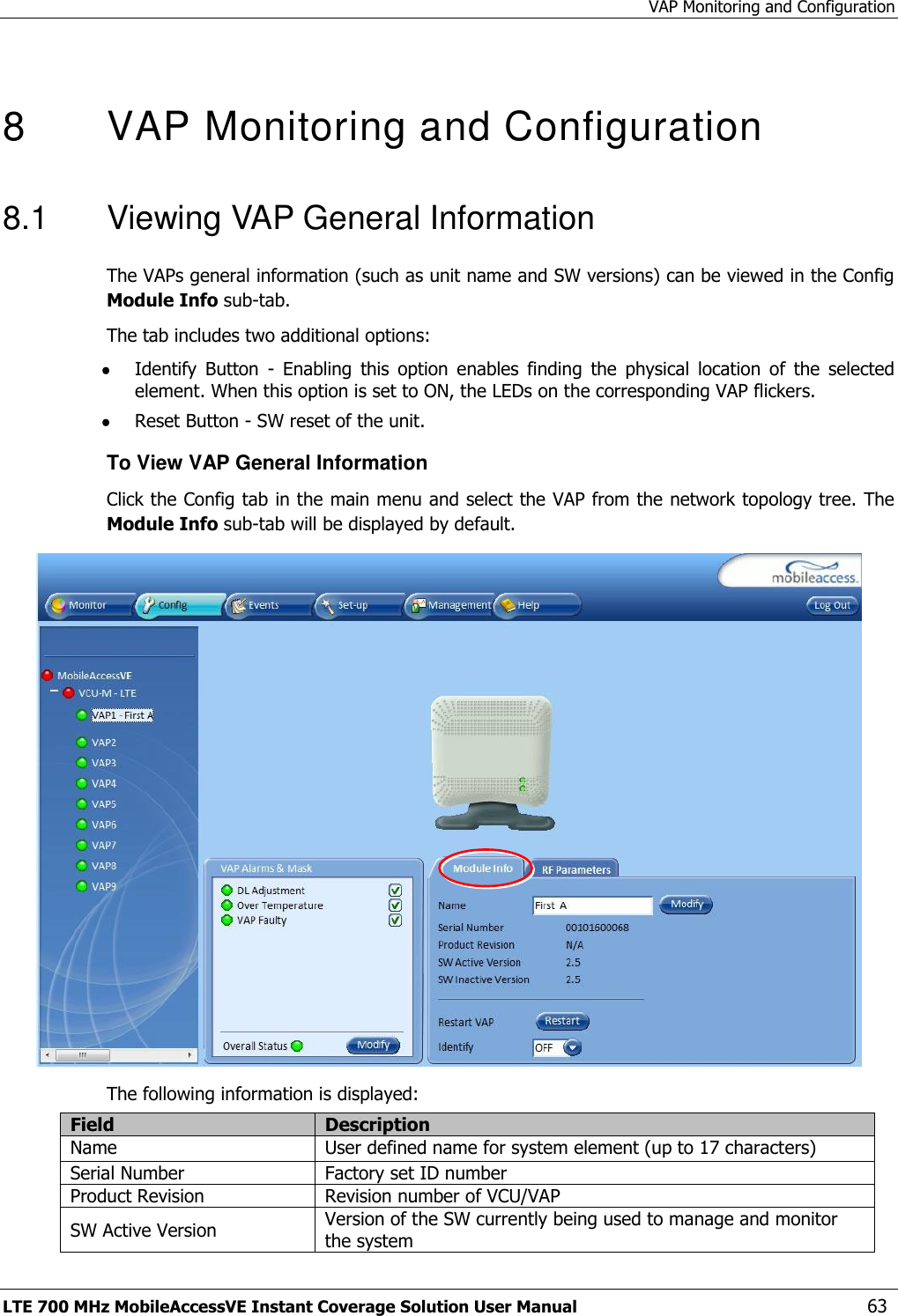 VAP Monitoring and Configuration LTE 700 MHz MobileAccessVE Instant Coverage Solution User Manual  63  8  VAP Monitoring and Configuration  8.1  Viewing VAP General Information The VAPs general information (such as unit name and SW versions) can be viewed in the Config Module Info sub-tab. The tab includes two additional options:  Identify  Button  -  Enabling  this  option  enables  finding  the  physical  location  of  the  selected element. When this option is set to ON, the LEDs on the corresponding VAP flickers.  Reset Button - SW reset of the unit. To View VAP General Information Click the Config tab in the main menu and select the VAP from the network topology tree. The Module Info sub-tab will be displayed by default.  The following information is displayed: Field Description Name User defined name for system element (up to 17 characters) Serial Number Factory set ID number Product Revision Revision number of VCU/VAP SW Active Version Version of the SW currently being used to manage and monitor the system 