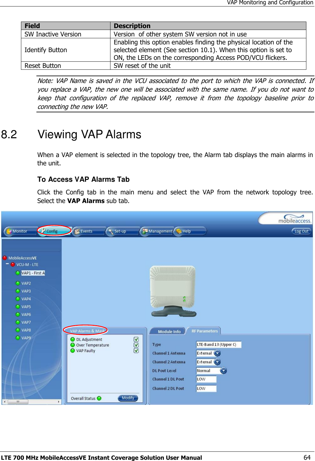 VAP Monitoring and Configuration LTE 700 MHz MobileAccessVE Instant Coverage Solution User Manual  64 Field Description SW Inactive Version Version  of other system SW version not in use Identify Button Enabling this option enables finding the physical location of the selected element (See section 10.1). When this option is set to ON, the LEDs on the corresponding Access POD/VCU flickers. Reset Button SW reset of the unit Note: VAP  Name  is saved in the VCU associated to the  port to which the VAP  is connected. If you replace a VAP, the new one will be associated with the same name. If you do not want to keep  that  configuration  of  the  replaced  VAP,  remove  it  from  the  topology  baseline  prior  to connecting the new VAP. 8.2  Viewing VAP Alarms  When a VAP element is selected in the topology tree, the Alarm tab displays the main alarms in the unit. To Access VAP Alarms Tab  Click  the  Config  tab  in  the  main  menu  and  select  the  VAP  from  the  network  topology  tree.  Select the VAP Alarms sub tab.  