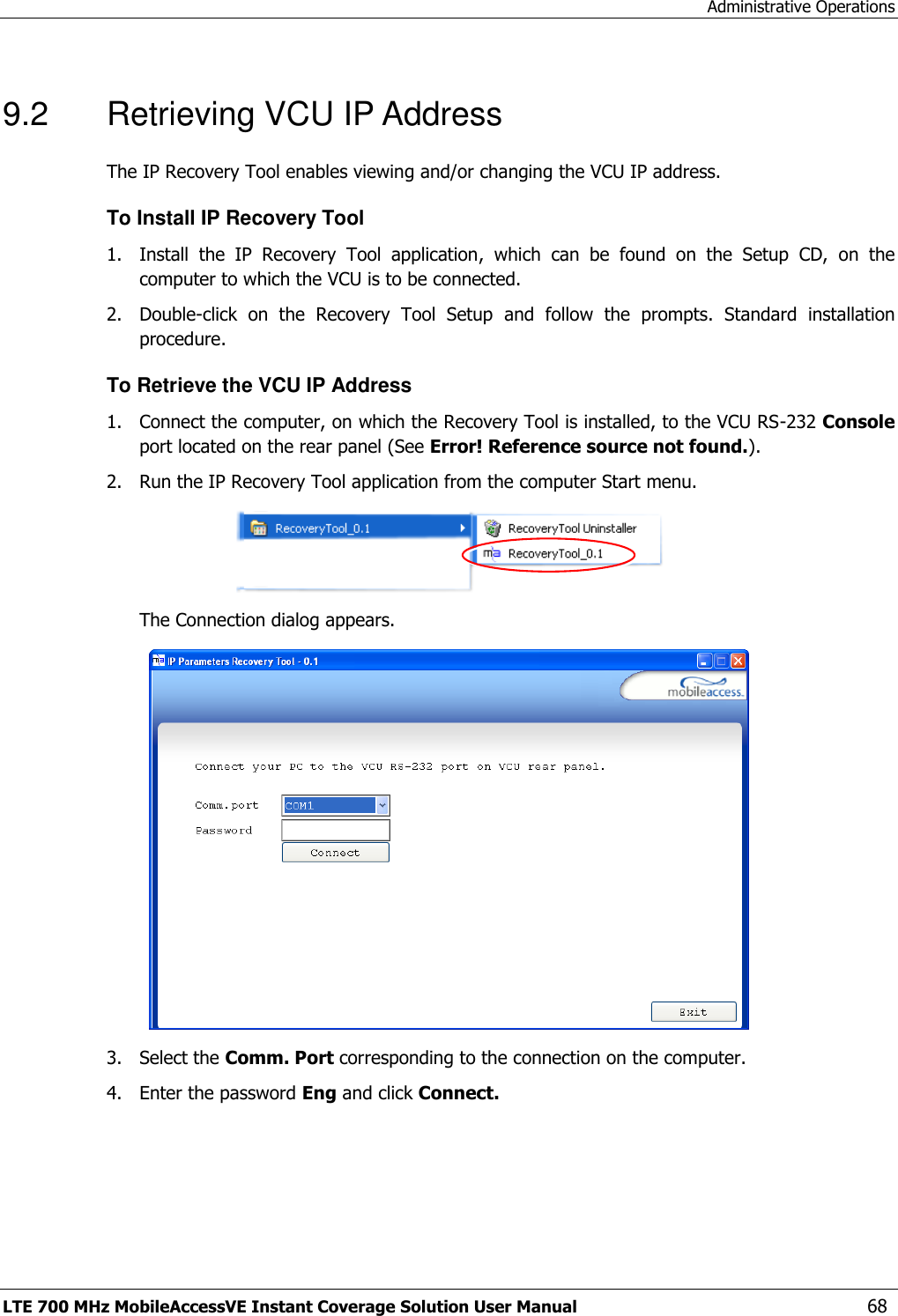 Administrative Operations LTE 700 MHz MobileAccessVE Instant Coverage Solution User Manual  68 9.2  Retrieving VCU IP Address The IP Recovery Tool enables viewing and/or changing the VCU IP address. To Install IP Recovery Tool 1.  Install  the  IP  Recovery  Tool  application,  which  can  be  found  on  the  Setup  CD,  on  the computer to which the VCU is to be connected. 2.  Double-click  on  the  Recovery  Tool  Setup  and  follow  the  prompts.  Standard  installation procedure. To Retrieve the VCU IP Address 1.  Connect the computer, on which the Recovery Tool is installed, to the VCU RS-232 Console port located on the rear panel (See Error! Reference source not found.). 2.  Run the IP Recovery Tool application from the computer Start menu.  The Connection dialog appears.  3.  Select the Comm. Port corresponding to the connection on the computer. 4.  Enter the password Eng and click Connect.  