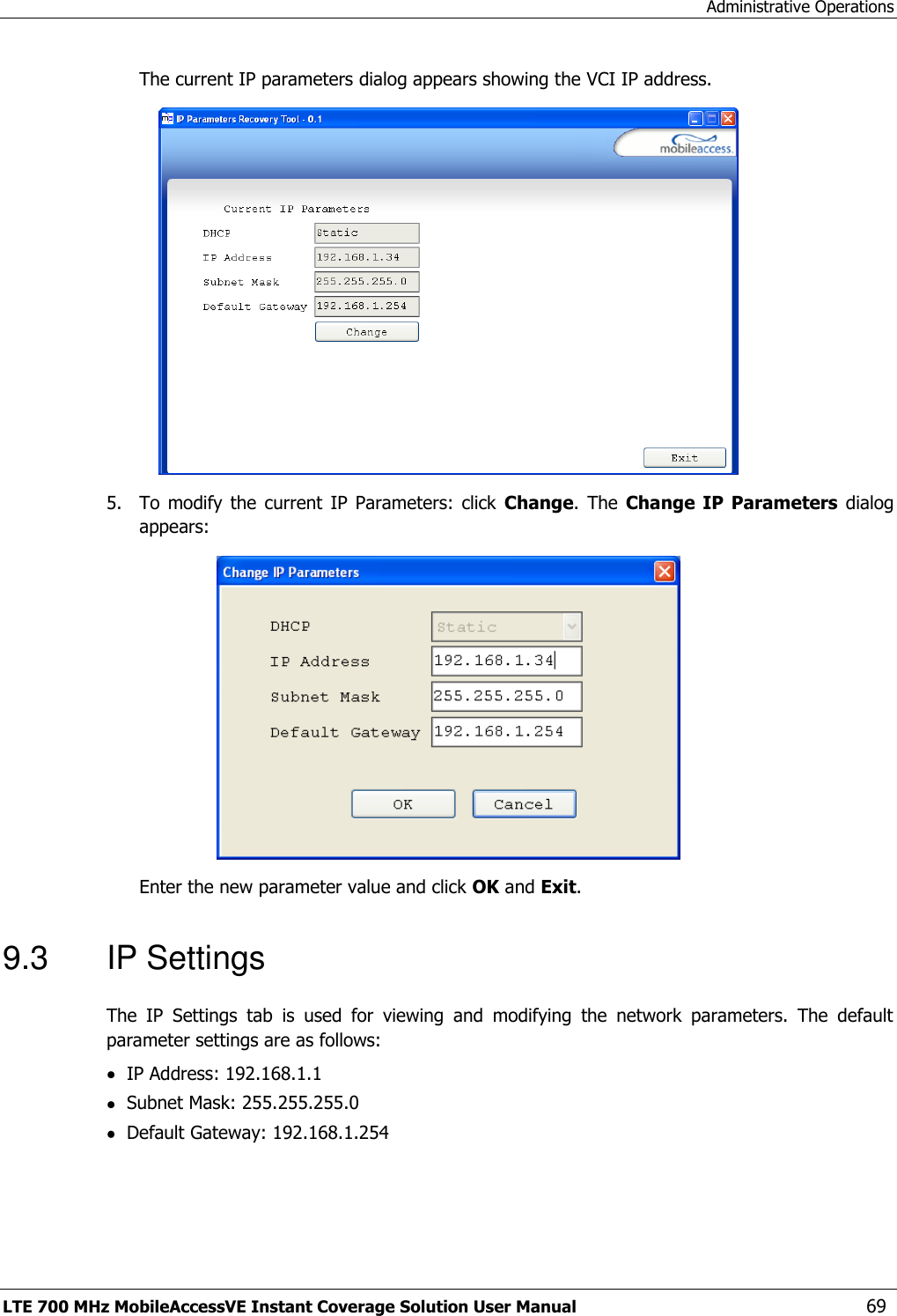 Administrative Operations LTE 700 MHz MobileAccessVE Instant Coverage Solution User Manual  69 The current IP parameters dialog appears showing the VCI IP address.  5.  To  modify  the current  IP  Parameters:  click  Change.  The Change  IP  Parameters  dialog appears:  Enter the new parameter value and click OK and Exit. 9.3  IP Settings The  IP  Settings  tab  is  used  for  viewing  and  modifying  the  network  parameters.  The  default parameter settings are as follows:  IP Address: 192.168.1.1  Subnet Mask: 255.255.255.0  Default Gateway: 192.168.1.254 