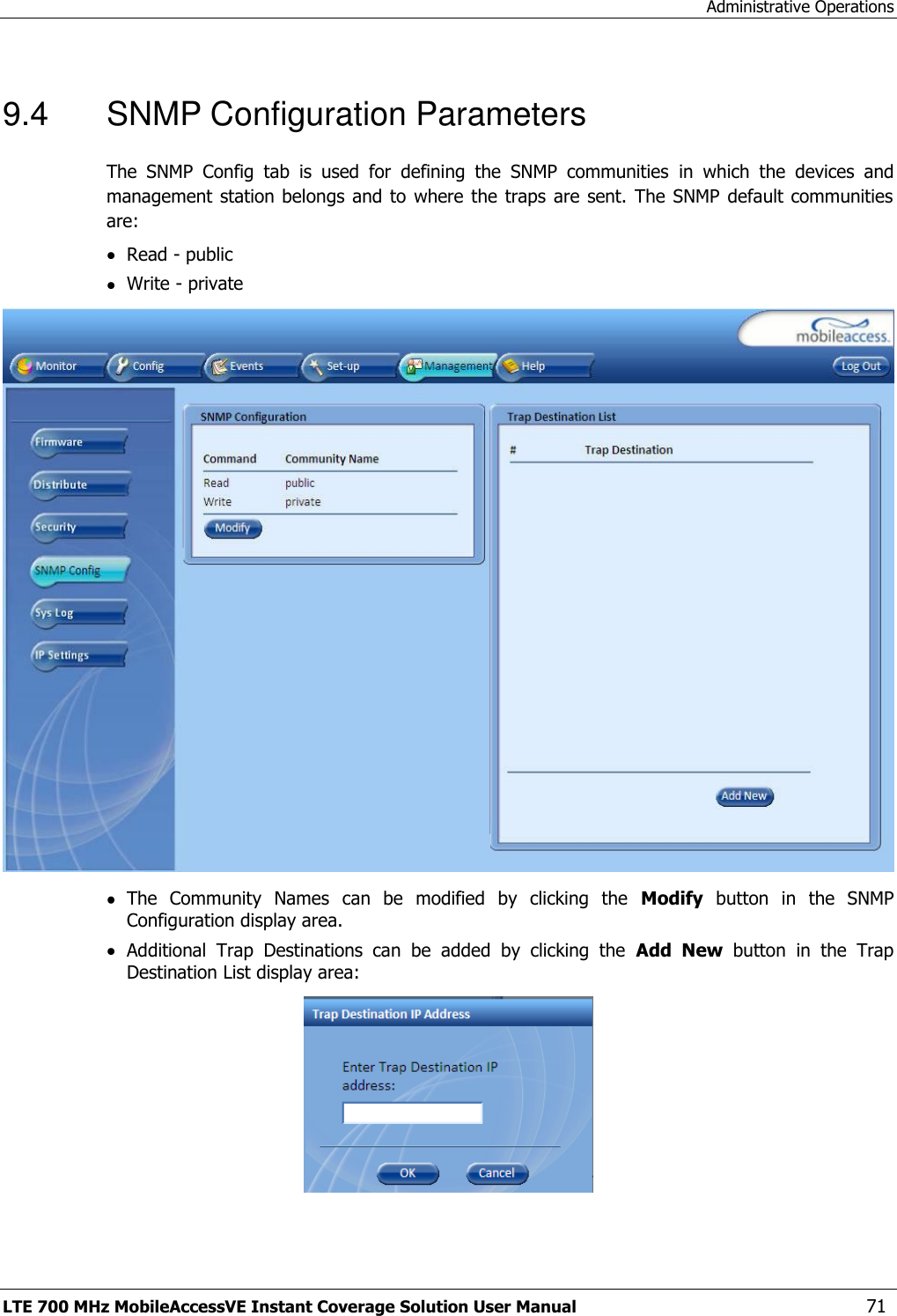 Administrative Operations LTE 700 MHz MobileAccessVE Instant Coverage Solution User Manual  71 9.4  SNMP Configuration Parameters The  SNMP  Config  tab  is  used  for  defining  the  SNMP  communities  in  which  the  devices  and management station belongs  and to where  the traps are sent.  The SNMP  default communities are:  Read - public  Write - private   The  Community  Names  can  be  modified  by  clicking  the  Modify  button  in  the  SNMP Configuration display area.  Additional  Trap  Destinations  can  be  added  by  clicking  the  Add  New  button  in  the  Trap Destination List display area:  