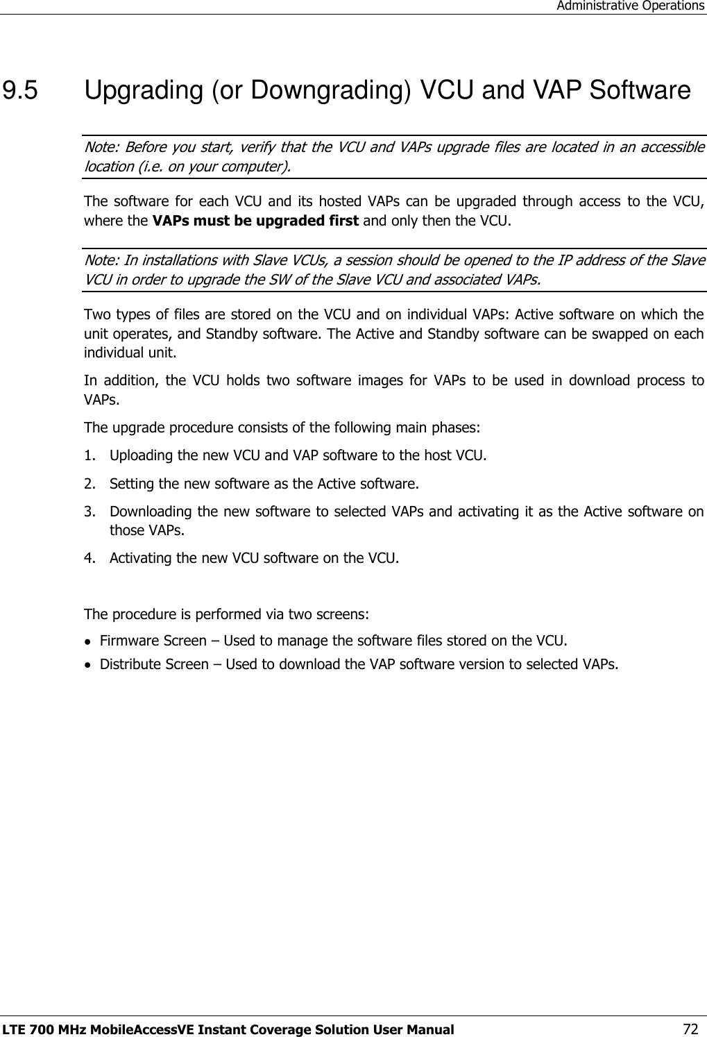 Administrative Operations LTE 700 MHz MobileAccessVE Instant Coverage Solution User Manual  72 9.5  Upgrading (or Downgrading) VCU and VAP Software Note: Before you start, verify that the VCU and VAPs upgrade files are located in an accessible location (i.e. on your computer). The software for  each  VCU and  its  hosted VAPs can  be  upgraded through access  to  the  VCU, where the VAPs must be upgraded first and only then the VCU. Note: In installations with Slave VCUs, a session should be opened to the IP address of the Slave VCU in order to upgrade the SW of the Slave VCU and associated VAPs. Two types of files are stored on the VCU and on individual VAPs: Active software on which the unit operates, and Standby software. The Active and Standby software can be swapped on each individual unit. In  addition,  the  VCU  holds  two  software  images  for  VAPs  to  be  used  in  download  process  to VAPs. The upgrade procedure consists of the following main phases: 1.  Uploading the new VCU and VAP software to the host VCU. 2.  Setting the new software as the Active software. 3.  Downloading the new software to selected VAPs and activating it as the Active software on those VAPs. 4.  Activating the new VCU software on the VCU.  The procedure is performed via two screens:  Firmware Screen – Used to manage the software files stored on the VCU.  Distribute Screen – Used to download the VAP software version to selected VAPs. 