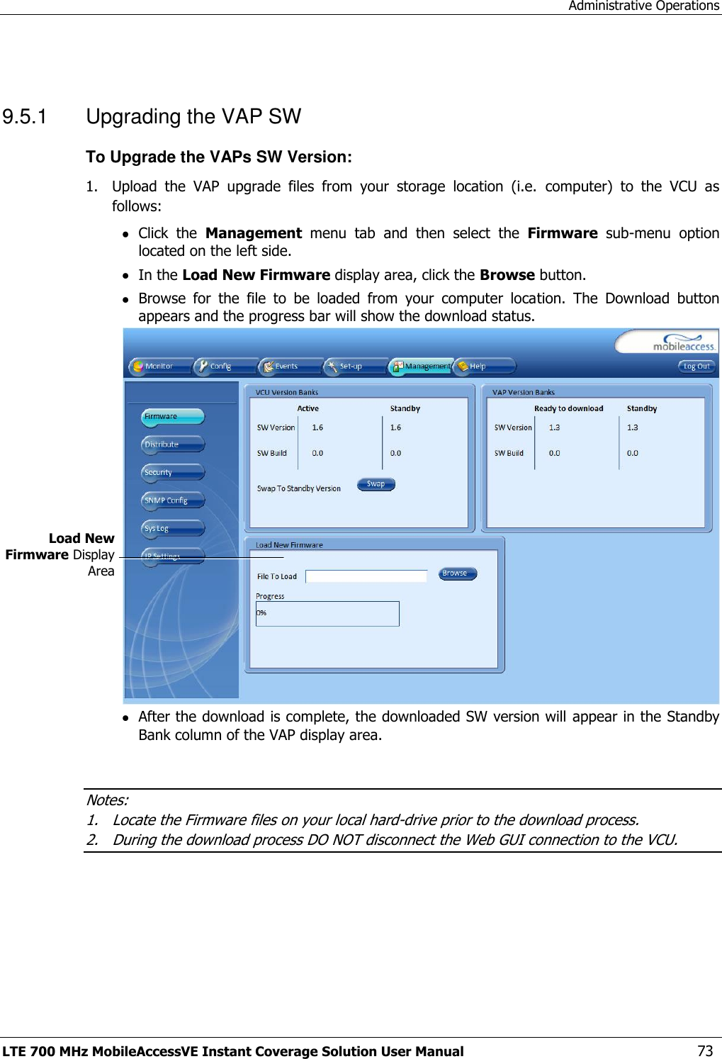 Administrative Operations LTE 700 MHz MobileAccessVE Instant Coverage Solution User Manual  73  9.5.1  Upgrading the VAP SW To Upgrade the VAPs SW Version: 1.  Upload  the  VAP  upgrade  files  from  your  storage  location  (i.e.  computer)  to  the  VCU  as follows:  Click  the  Management  menu  tab  and  then  select  the  Firmware  sub-menu  option located on the left side.   In the Load New Firmware display area, click the Browse button.  Browse  for  the  file  to  be  loaded  from  your  computer  location.  The  Download  button appears and the progress bar will show the download status.   After the download is complete, the downloaded SW version will appear in the Standby Bank column of the VAP display area.   Notes: 1. Locate the Firmware files on your local hard-drive prior to the download process. 2. During the download process DO NOT disconnect the Web GUI connection to the VCU.  Load New Firmware Display Area 