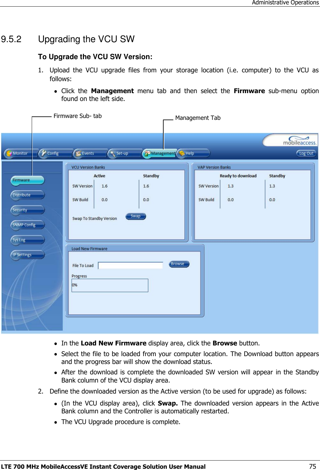 Administrative Operations LTE 700 MHz MobileAccessVE Instant Coverage Solution User Manual  75 9.5.2  Upgrading the VCU SW To Upgrade the VCU SW Version: 1.  Upload  the  VCU  upgrade  files  from  your  storage  location  (i.e.  computer)  to  the  VCU  as follows:  Click  the  Management  menu  tab  and  then  select  the  Firmware  sub-menu  option found on the left side.      In the Load New Firmware display area, click the Browse button.  Select the file to be loaded from your computer location. The Download button appears and the progress bar will show the download status.  After the download is complete the downloaded SW version will appear  in the  Standby Bank column of the VCU display area. 2.  Define the downloaded version as the Active version (to be used for upgrade) as follows:  (In  the  VCU  display  area),  click  Swap.  The  downloaded  version appears  in the  Active Bank column and the Controller is automatically restarted.   The VCU Upgrade procedure is complete. Management Tab Firmware Sub- tab 