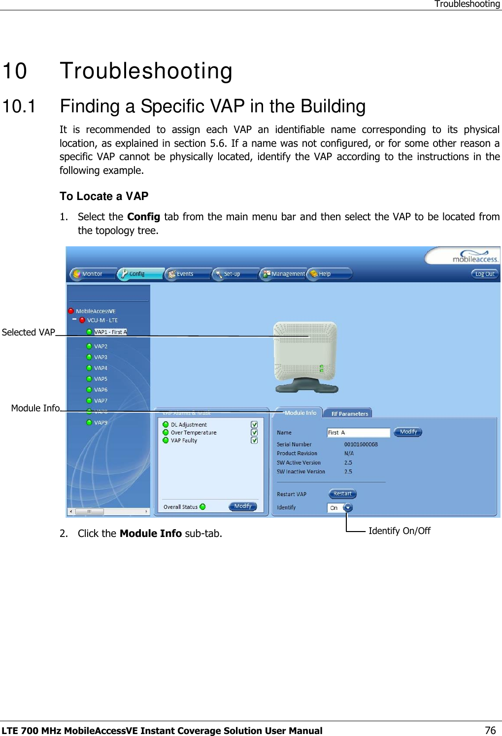 Troubleshooting LTE 700 MHz MobileAccessVE Instant Coverage Solution User Manual  76   10   Troubleshooting 10.1  Finding a Specific VAP in the Building It  is  recommended  to  assign  each  VAP  an  identifiable  name  corresponding  to  its  physical location, as explained in section 5.6. If a name was not configured, or for some other reason a specific  VAP cannot  be physically located,  identify the VAP  according  to  the  instructions  in  the following example. To Locate a VAP 1.  Select the Config tab from the main menu bar and then select the VAP to be located from the topology tree.  2.  Click the Module Info sub-tab. Selected VAP Identify On/Off  Module Info 