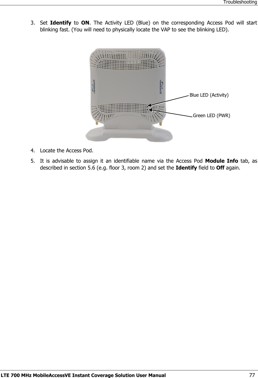 Troubleshooting LTE 700 MHz MobileAccessVE Instant Coverage Solution User Manual  77 3.  Set  Identify  to  ON.  The  Activity  LED  (Blue)  on  the  corresponding  Access  Pod  will  start blinking fast. (You will need to physically locate the VAP to see the blinking LED).   4.  Locate the Access Pod. 5.  It  is  advisable  to  assign  it  an  identifiable  name  via  the  Access  Pod  Module  Info  tab,  as described in section 5.6 (e.g. floor 3, room 2) and set the Identify field to Off again. Blue LED (Activity) Green LED (PWR) 