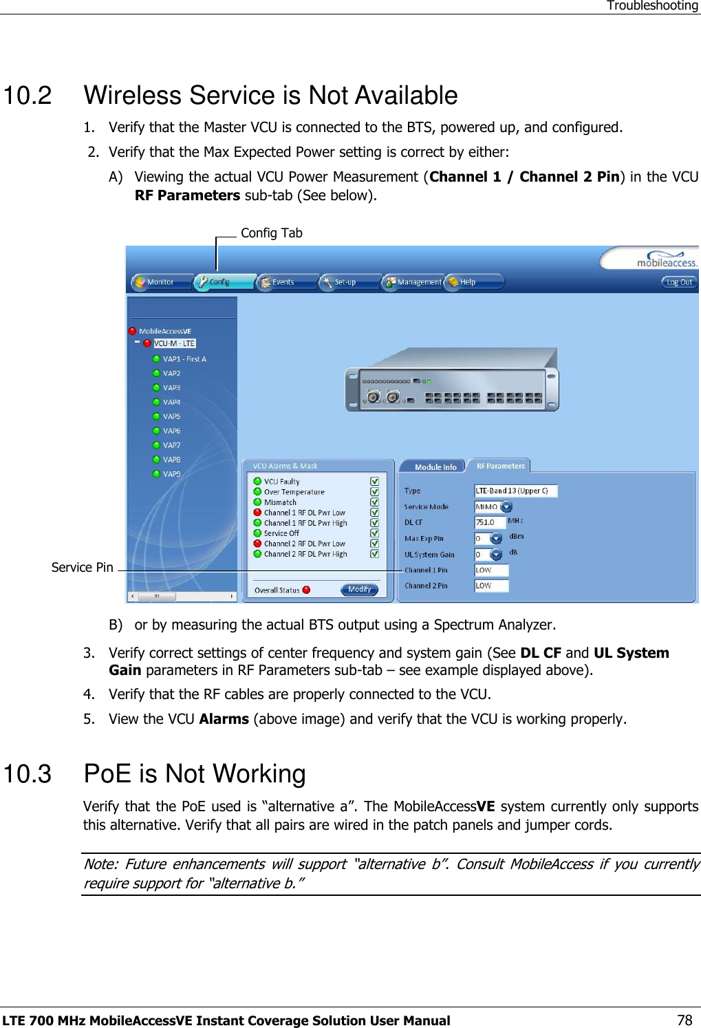 Troubleshooting LTE 700 MHz MobileAccessVE Instant Coverage Solution User Manual  78  10.2  Wireless Service is Not Available 1.  Verify that the Master VCU is connected to the BTS, powered up, and configured.  2.  Verify that the Max Expected Power setting is correct by either: A) Viewing the actual VCU Power Measurement (Channel 1 / Channel 2 Pin) in the VCU RF Parameters sub-tab (See below).   B) or by measuring the actual BTS output using a Spectrum Analyzer. 3.  Verify correct settings of center frequency and system gain (See DL CF and UL System Gain parameters in RF Parameters sub-tab – see example displayed above). 4.  Verify that the RF cables are properly connected to the VCU. 5.  View the VCU Alarms (above image) and verify that the VCU is working properly.  10.3  PoE is Not Working Verify that the PoE used is “alternative a”. The MobileAccessVE system currently only supports this alternative. Verify that all pairs are wired in the patch panels and jumper cords. Note:  Future  enhancements  will  support  “alternative  b”.  Consult  MobileAccess  if  you  currently require support for “alternative b.” Config Tab Service Pin  