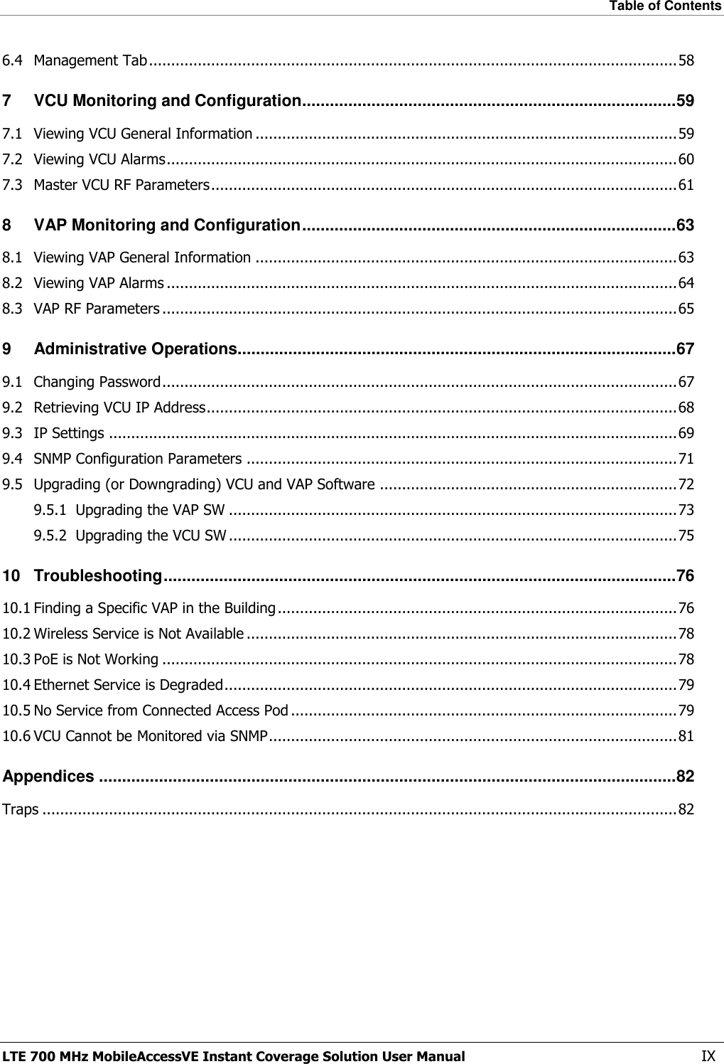 Table of Contents  LTE 700 MHz MobileAccessVE Instant Coverage Solution User Manual  IX 6.4 Management Tab ....................................................................................................................... 58 7 VCU Monitoring and Configuration ................................................................................. 59 7.1 Viewing VCU General Information ............................................................................................... 59 7.2 Viewing VCU Alarms ................................................................................................................... 60 7.3 Master VCU RF Parameters ......................................................................................................... 61 8 VAP Monitoring and Configuration ................................................................................. 63 8.1 Viewing VAP General Information ............................................................................................... 63 8.2 Viewing VAP Alarms ................................................................................................................... 64 8.3 VAP RF Parameters .................................................................................................................... 65 9 Administrative Operations............................................................................................... 67 9.1 Changing Password .................................................................................................................... 67 9.2 Retrieving VCU IP Address .......................................................................................................... 68 9.3 IP Settings ................................................................................................................................ 69 9.4 SNMP Configuration Parameters ................................................................................................. 71 9.5 Upgrading (or Downgrading) VCU and VAP Software ................................................................... 72 9.5.1 Upgrading the VAP SW ..................................................................................................... 73 9.5.2 Upgrading the VCU SW ..................................................................................................... 75 10 Troubleshooting ............................................................................................................... 76 10.1 Finding a Specific VAP in the Building .......................................................................................... 76 10.2 Wireless Service is Not Available ................................................................................................. 78 10.3 PoE is Not Working .................................................................................................................... 78 10.4 Ethernet Service is Degraded ...................................................................................................... 79 10.5 No Service from Connected Access Pod ....................................................................................... 79 10.6 VCU Cannot be Monitored via SNMP ............................................................................................ 81 Appendices ............................................................................................................................. 82 Traps ............................................................................................................................................... 82 