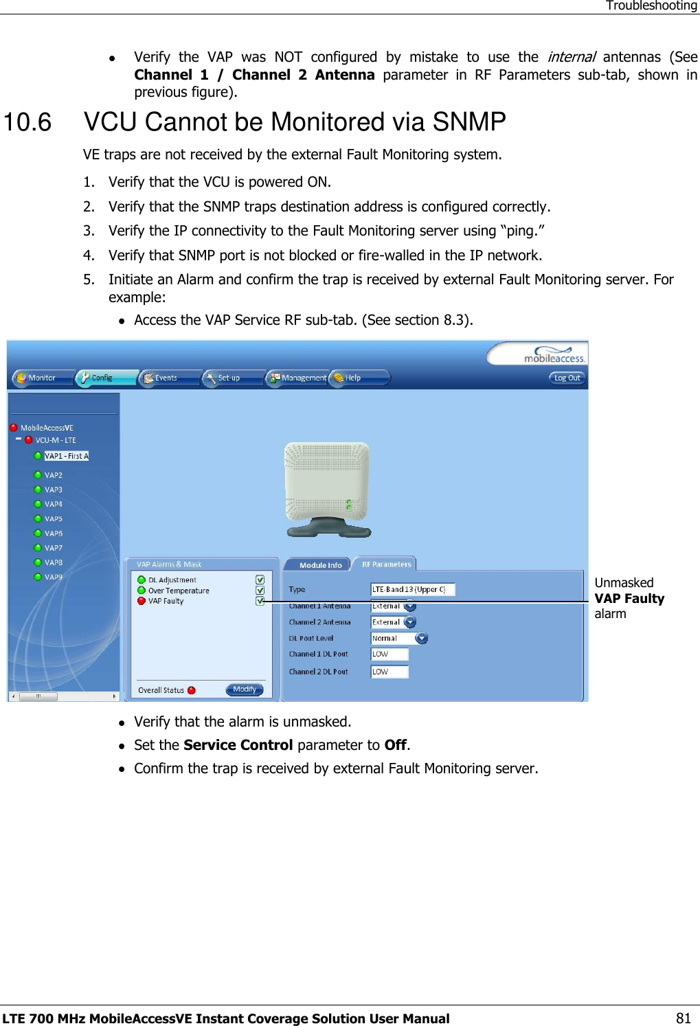 Troubleshooting LTE 700 MHz MobileAccessVE Instant Coverage Solution User Manual  81  Verify  the  VAP  was  NOT  configured  by  mistake  to  use  the internal antennas  (See Channel  1  /  Channel  2 Antenna  parameter  in  RF  Parameters  sub-tab,  shown  in previous figure).  10.6  VCU Cannot be Monitored via SNMP VE traps are not received by the external Fault Monitoring system. 1.  Verify that the VCU is powered ON. 2.  Verify that the SNMP traps destination address is configured correctly. 3.  Verify the IP connectivity to the Fault Monitoring server using “ping.” 4.  Verify that SNMP port is not blocked or fire-walled in the IP network.  5.  Initiate an Alarm and confirm the trap is received by external Fault Monitoring server. For example:  Access the VAP Service RF sub-tab. (See section 8.3).     Verify that the alarm is unmasked.  Set the Service Control parameter to Off.  Confirm the trap is received by external Fault Monitoring server.  Unmasked VAP Faulty alarm   