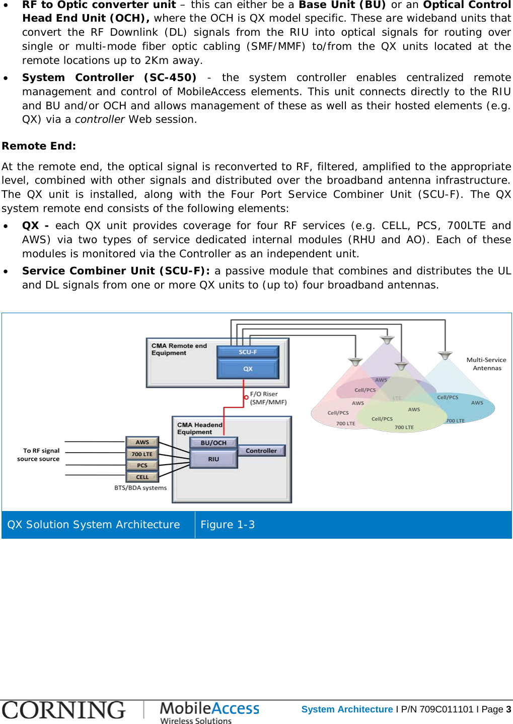   System Architecture I P/N 709C011101 I Page 3  • RF to Optic converter unit – this can either be a Base Unit (BU) or an Optical Control Head End Unit (OCH), where the OCH is QX model specific. These are wideband units that convert the RF Downlink (DL) signals  from  the RIU into optical signals for routing over single or multi-mode fiber optic cabling (SMF/MMF) to/from the QX units located at the remote locations up to 2Km away.  • System Controller (SC-450) - the system controller enables centralized remote management and control of MobileAccess elements. This unit connects directly to the RIU and BU and/or OCH and allows management of these as well as their hosted elements (e.g. QX) via a controller Web session.  Remote End: At the remote end, the optical signal is reconverted to RF, filtered, amplified to the appropriate level, combined with other signals and distributed over the broadband antenna infrastructure. The  QX unit is installed, along with the Four Port Service Combiner Unit (SCU-F).  The QX system remote end consists of the following elements:  • QX -  each QX unit provides coverage for four RF services (e.g. CELL, PCS, 700LTE and AWS) via two types of service dedicated internal modules (RHU and AO). Each of these modules is monitored via the Controller as an independent unit.  • Service Combiner Unit (SCU-F): a passive module that combines and distributes the UL and DL signals from one or more QX units to (up to) four broadband antennas.   QX Solution System Architecture Figure  1-3   