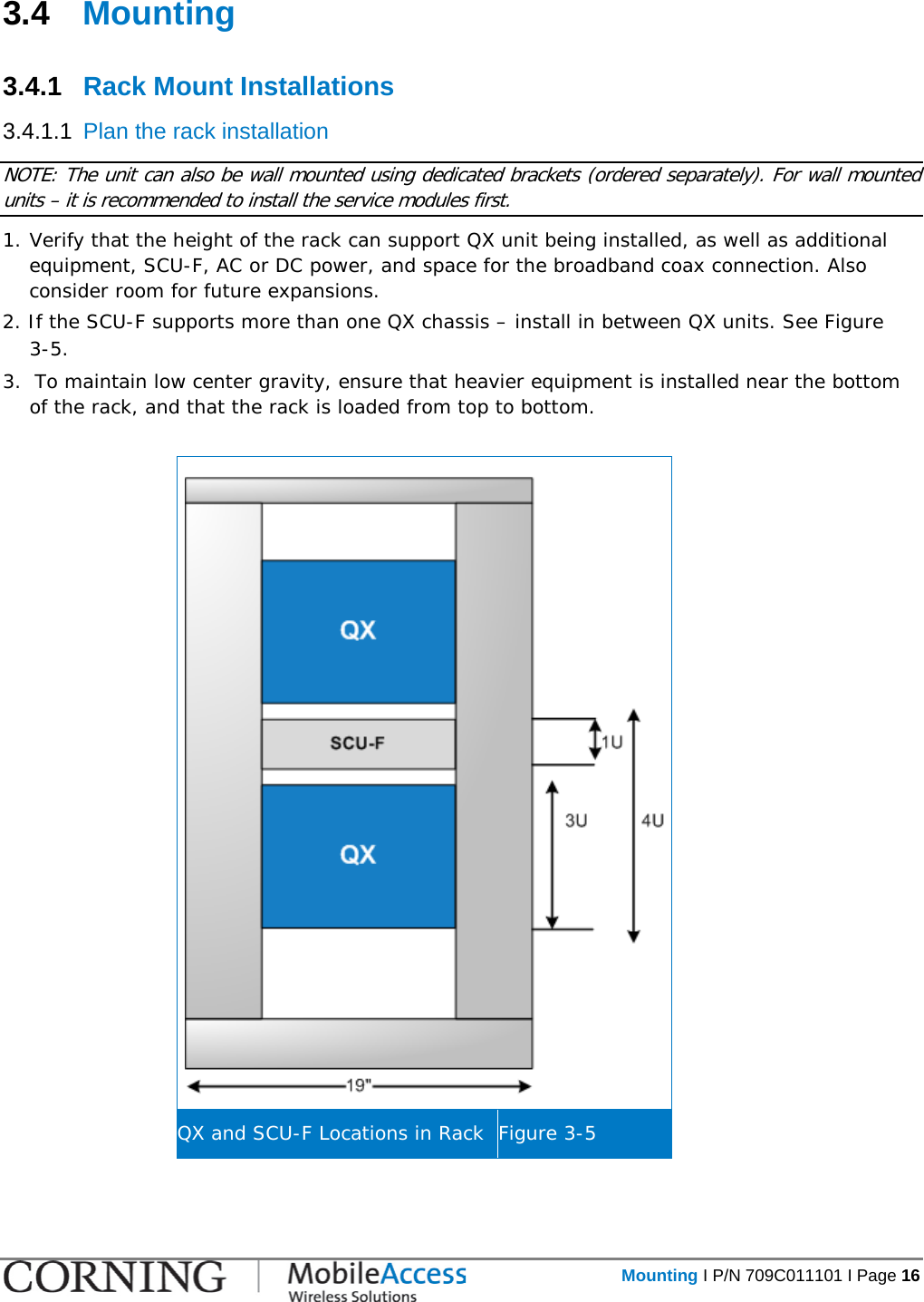   Mounting I P/N 709C011101 I Page 16  3.4  Mounting  3.4.1  Rack Mount Installations 3.4.1.1  Plan the rack installation NOTE: The unit can also be wall mounted using dedicated brackets (ordered separately). For wall mounted units – it is recommended to install the service modules first. 1. Verify that the height of the rack can support QX unit being installed, as well as additional equipment, SCU-F, AC or DC power, and space for the broadband coax connection. Also consider room for future expansions. 2. If the SCU-F supports more than one QX chassis – install in between QX units. See Figure  3-5.  3.  To maintain low center gravity, ensure that heavier equipment is installed near the bottom of the rack, and that the rack is loaded from top to bottom.   QX and SCU-F Locations in Rack Figure  3-5 