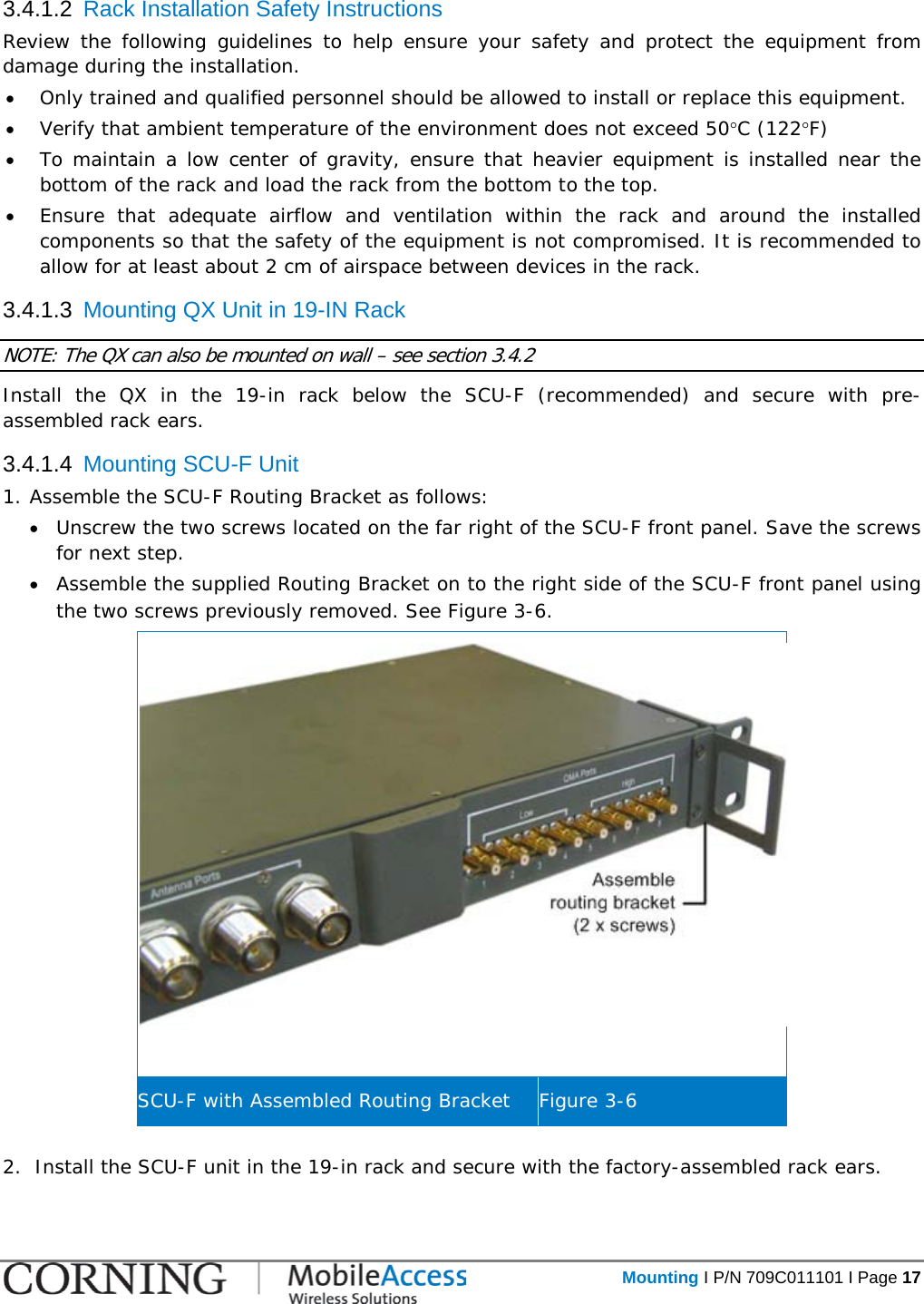   Mounting I P/N 709C011101 I Page 17  3.4.1.2  Rack Installation Safety Instructions Review the following guidelines to help ensure your safety and protect the equipment from damage during the installation. • Only trained and qualified personnel should be allowed to install or replace this equipment. • Verify that ambient temperature of the environment does not exceed 50°C (122°F) • To maintain a low center of gravity, ensure that heavier equipment is installed near the bottom of the rack and load the rack from the bottom to the top.   • Ensure that adequate airflow and ventilation within the rack and around the installed components so that the safety of the equipment is not compromised. It is recommended to allow for at least about 2 cm of airspace between devices in the rack. 3.4.1.3  Mounting QX Unit in 19-IN Rack NOTE: The QX can also be mounted on wall – see section  3.4.2 Install the QX in the 19-in rack below the SCU-F (recommended) and secure with pre-assembled rack ears. 3.4.1.4  Mounting SCU-F Unit 1. Assemble the SCU-F Routing Bracket as follows: • Unscrew the two screws located on the far right of the SCU-F front panel. Save the screws for next step. • Assemble the supplied Routing Bracket on to the right side of the SCU-F front panel using the two screws previously removed. See Figure  3-6.   SCU-F with Assembled Routing Bracket Figure  3-6  2.  Install the SCU-F unit in the 19-in rack and secure with the factory-assembled rack ears. 