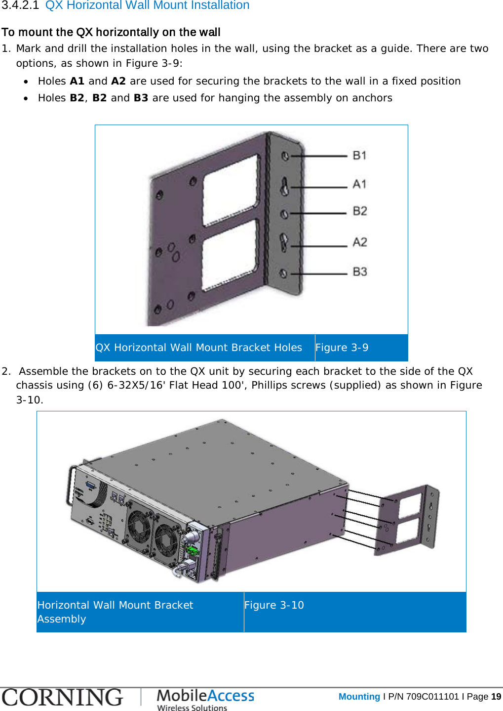   Mounting I P/N 709C011101 I Page 19  3.4.2.1  QX Horizontal Wall Mount Installation To mount the QX horizontally on the wall 1. Mark and drill the installation holes in the wall, using the bracket as a guide. There are two options, as shown in Figure  3-9: • Holes A1 and A2 are used for securing the brackets to the wall in a fixed position  • Holes B2, B2 and B3 are used for hanging the assembly on anchors   QX Horizontal Wall Mount Bracket Holes Figure  3-9 2.  Assemble the brackets on to the QX unit by securing each bracket to the side of the QX chassis using (6) 6-32X5/16&apos; Flat Head 100&apos;, Phillips screws (supplied) as shown in Figure  3-10.  Horizontal Wall Mount Bracket Assembly Figure  3-10    